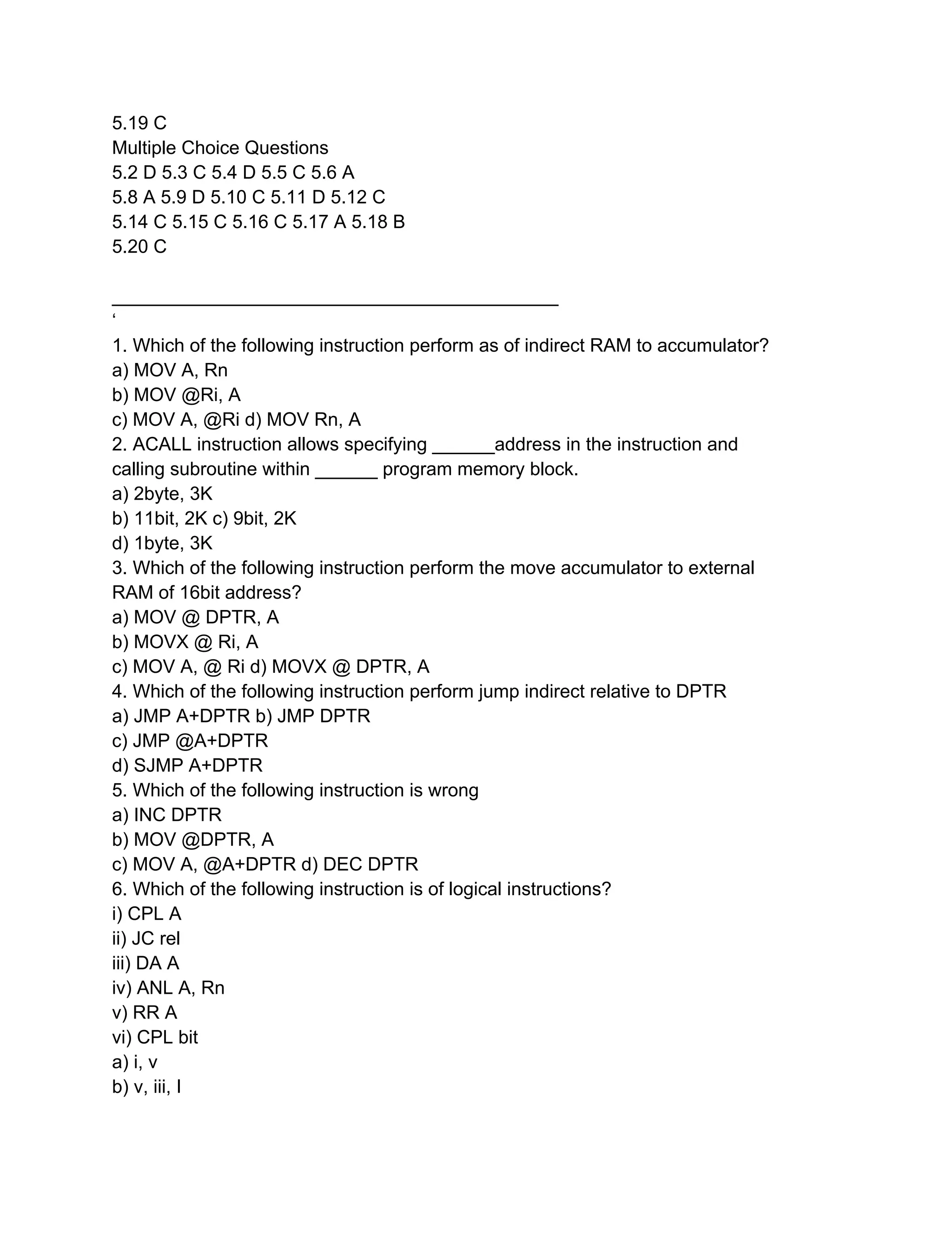 5.19 C
Multiple Choice Questions
5.2 D 5.3 C 5.4 D 5.5 C 5.6 A
5.8 A 5.9 D 5.10 C 5.11 D 5.12 C
5.14 C 5.15 C 5.16 C 5.17 A 5.18 B
5.20 C
___________________________________________
‘
1. Which of the following instruction perform as of indirect RAM to accumulator?
a) MOV A, Rn
b) MOV @Ri, A
c) MOV A, @Ri d) MOV Rn, A
2. ACALL instruction allows specifying ______address in the instruction and
calling subroutine within ______ program memory block.
a) 2byte, 3K
b) 11bit, 2K c) 9bit, 2K
d) 1byte, 3K
3. Which of the following instruction perform the move accumulator to external
RAM of 16bit address?
a) MOV @ DPTR, A
b) MOVX @ Ri, A
c) MOV A, @ Ri d) MOVX @ DPTR, A
4. Which of the following instruction perform jump indirect relative to DPTR
a) JMP A+DPTR b) JMP DPTR
c) JMP @A+DPTR
d) SJMP A+DPTR
5. Which of the following instruction is wrong
a) INC DPTR
b) MOV @DPTR, A
c) MOV A, @A+DPTR d) DEC DPTR
6. Which of the following instruction is of logical instructions?
i) CPL A
ii) JC rel
iii) DA A
iv) ANL A, Rn
v) RR A
vi) CPL bit
a) i, v
b) v, iii, I
 