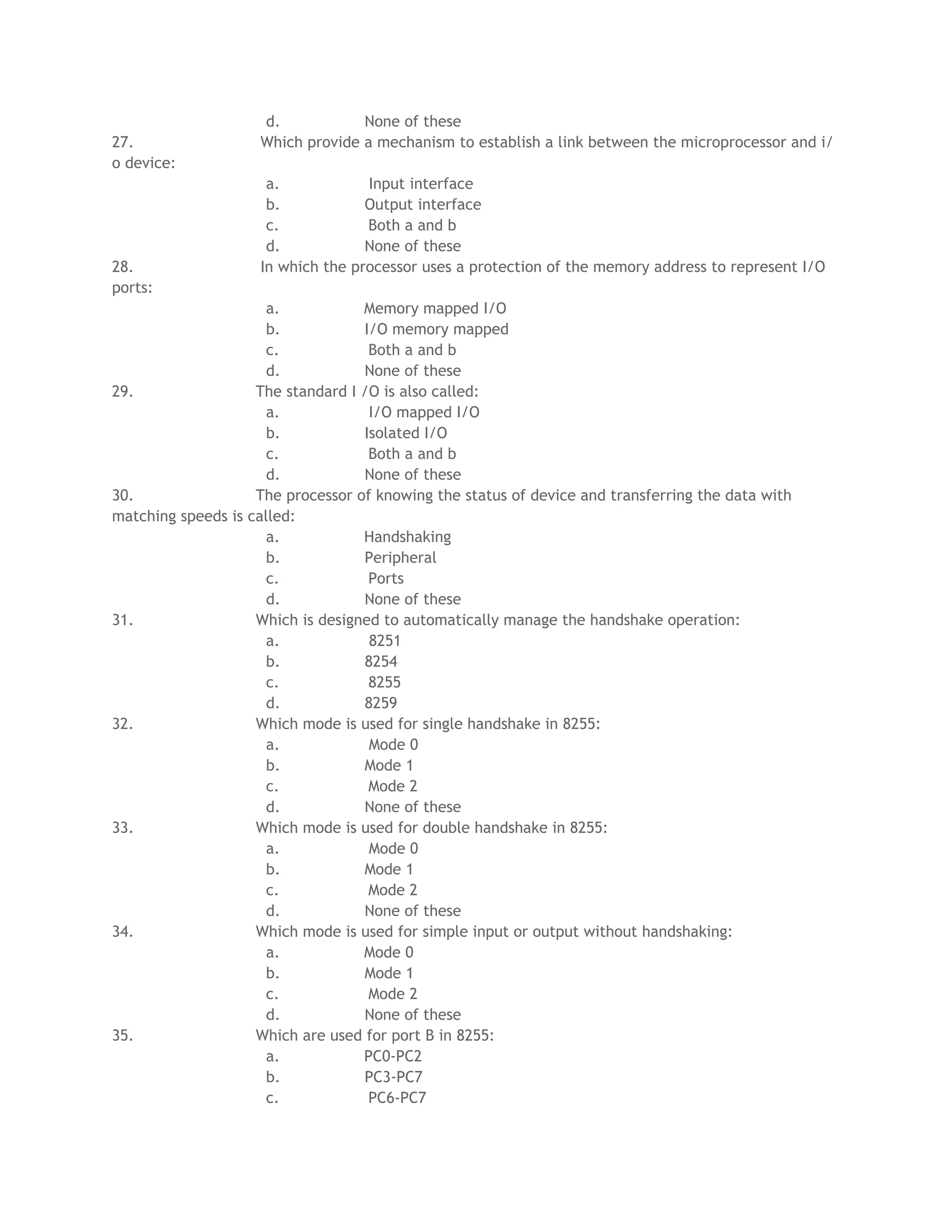 d. None of these
27. Which provide a mechanism to establish a link between the microprocessor and i/
o device:
a. Input interface
b. Output interface
c. Both a and b
d. None of these
28. In which the processor uses a protection of the memory address to represent I/O
ports:
a. Memory mapped I/O
b. I/O memory mapped
c. Both a and b
d. None of these
29. The standard I /O is also called:
a. I/O mapped I/O
b. Isolated I/O
c. Both a and b
d. None of these
30. The processor of knowing the status of device and transferring the data with
matching speeds is called:
a. Handshaking
b. Peripheral
c. Ports
d. None of these
31. Which is designed to automatically manage the handshake operation:
a. 8251
b. 8254
c. 8255
d. 8259
32. Which mode is used for single handshake in 8255:
a. Mode 0
b. Mode 1
c. Mode 2
d. None of these
33. Which mode is used for double handshake in 8255:
a. Mode 0
b. Mode 1
c. Mode 2
d. None of these
34. Which mode is used for simple input or output without handshaking:
a. Mode 0
b. Mode 1
c. Mode 2
d. None of these
35. Which are used for port B in 8255:
a. PC0-PC2
b. PC3-PC7
c. PC6-PC7
 