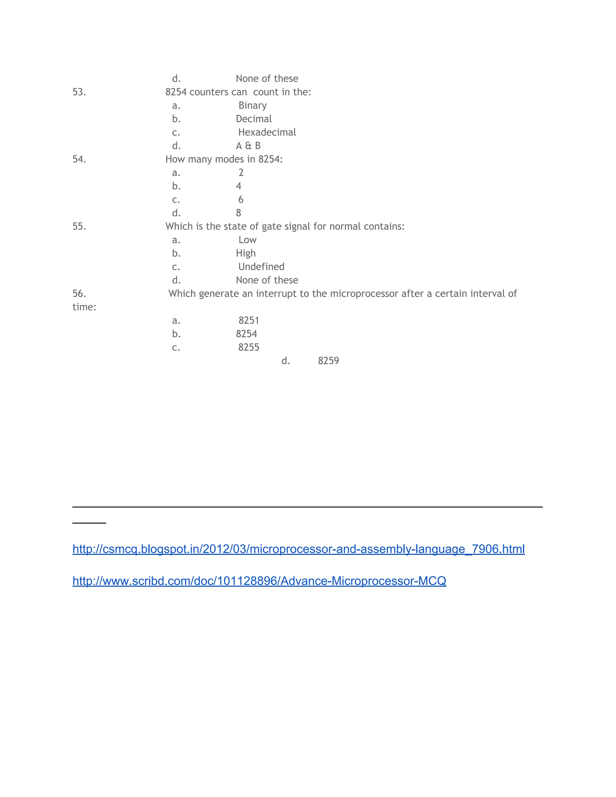 d. None of these
53. 8254 counters can count in the:
a. Binary
b. Decimal
c. Hexadecimal
d. A & B
54. How many modes in 8254:
a. 2
b. 4
c. 6
d. 8
55. Which is the state of gate signal for normal contains:
a. Low
b. High
c. Undefined
d. None of these
56. Which generate an interrupt to the microprocessor after a certain interval of
time:
a. 8251
b. 8254
c. 8255
d. 8259
______________________________________________________________________
_____
http://csmcq.blogspot.in/2012/03/microprocessor-and-assembly-language_7906.html
http://www.scribd.com/doc/101128896/Advance-Microprocessor-MCQ
 
