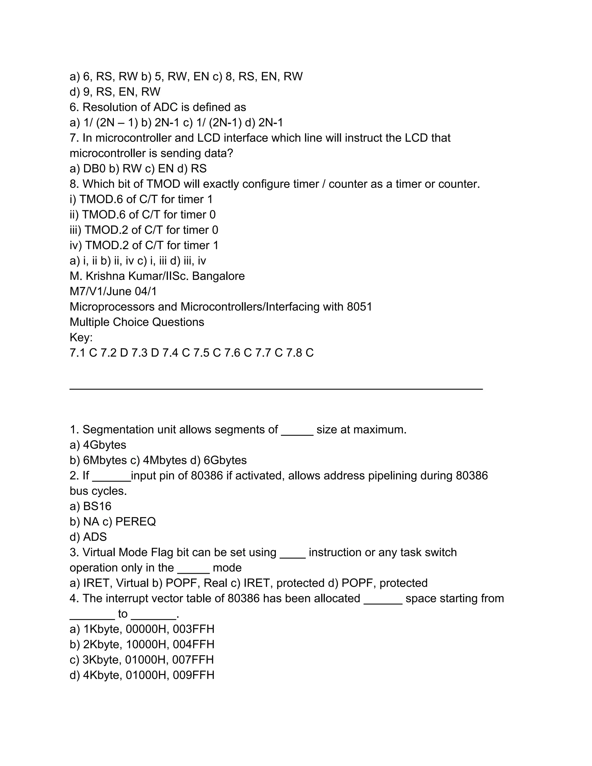 a) 6, RS, RW b) 5, RW, EN c) 8, RS, EN, RW
d) 9, RS, EN, RW
6. Resolution of ADC is defined as
a) 1/ (2N – 1) b) 2N-1 c) 1/ (2N-1) d) 2N-1
7. In microcontroller and LCD interface which line will instruct the LCD that
microcontroller is sending data?
a) DB0 b) RW c) EN d) RS
8. Which bit of TMOD will exactly configure timer / counter as a timer or counter.
i) TMOD.6 of C/T for timer 1
ii) TMOD.6 of C/T for timer 0
iii) TMOD.2 of C/T for timer 0
iv) TMOD.2 of C/T for timer 1
a) i, ii b) ii, iv c) i, iii d) iii, iv
M. Krishna Kumar/IISc. Bangalore
M7/V1/June 04/1
Microprocessors and Microcontrollers/Interfacing with 8051
Multiple Choice Questions
Key:
7.1 C 7.2 D 7.3 D 7.4 C 7.5 C 7.6 C 7.7 C 7.8 C
________________________________________________________________
1. Segmentation unit allows segments of _____ size at maximum.
a) 4Gbytes
b) 6Mbytes c) 4Mbytes d) 6Gbytes
2. If ______input pin of 80386 if activated, allows address pipelining during 80386
bus cycles.
a) BS16
b) NA c) PEREQ
d) ADS
3. Virtual Mode Flag bit can be set using ____ instruction or any task switch
operation only in the _____ mode
a) IRET, Virtual b) POPF, Real c) IRET, protected d) POPF, protected
4. The interrupt vector table of 80386 has been allocated ______ space starting from
_______ to _______.
a) 1Kbyte, 00000H, 003FFH
b) 2Kbyte, 10000H, 004FFH
c) 3Kbyte, 01000H, 007FFH
d) 4Kbyte, 01000H, 009FFH
 