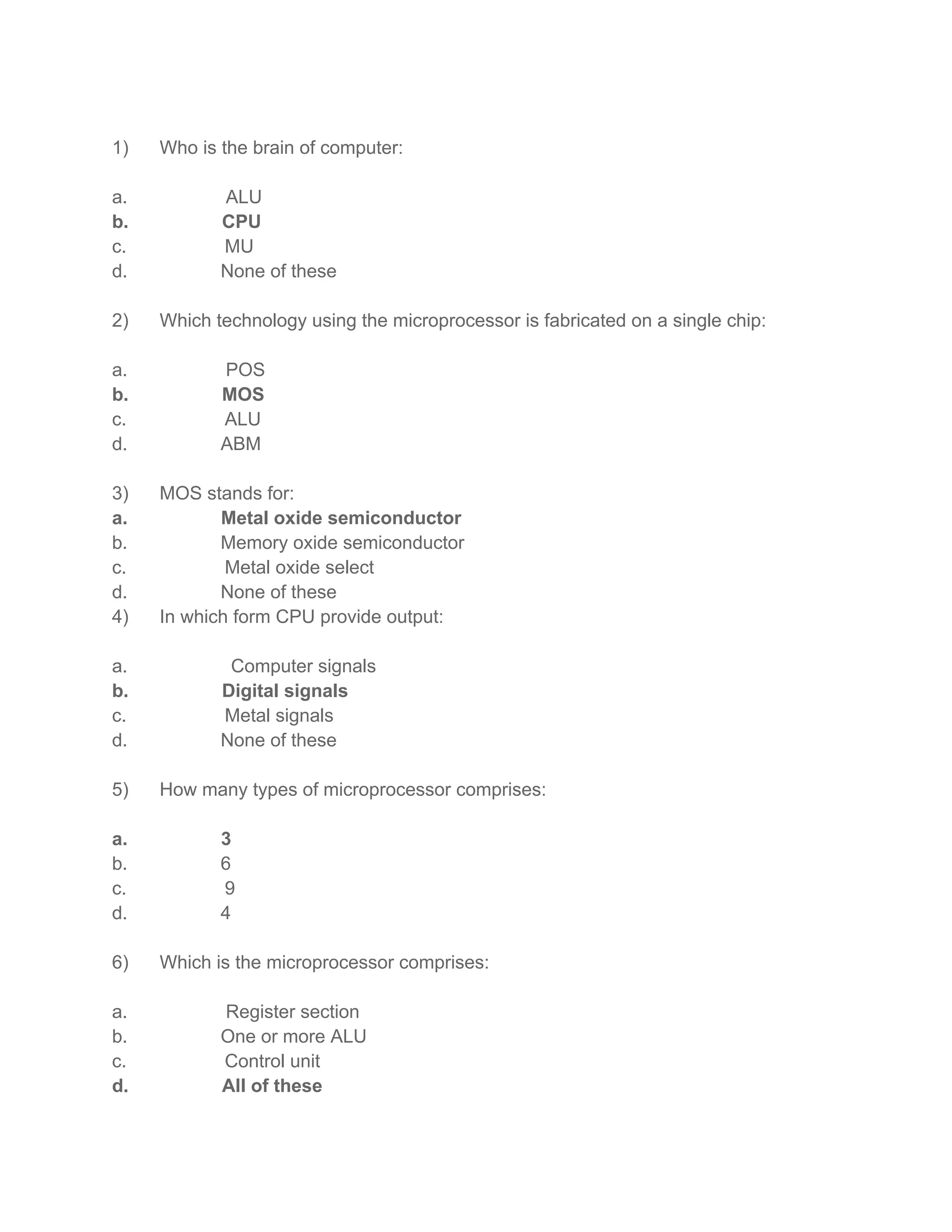 1) Who is the brain of computer:
a. ALU
b. CPU
c. MU
d. None of these
2) Which technology using the microprocessor is fabricated on a single chip:
a. POS
b. MOS
c. ALU
d. ABM
3) MOS stands for:
a. Metal oxide semiconductor
b. Memory oxide semiconductor
c. Metal oxide select
d. None of these
4) In which form CPU provide output:
a. Computer signals
b. Digital signals
c. Metal signals
d. None of these
5) How many types of microprocessor comprises:
a. 3
b. 6
c. 9
d. 4
6) Which is the microprocessor comprises:
a. Register section
b. One or more ALU
c. Control unit
d. All of these
 