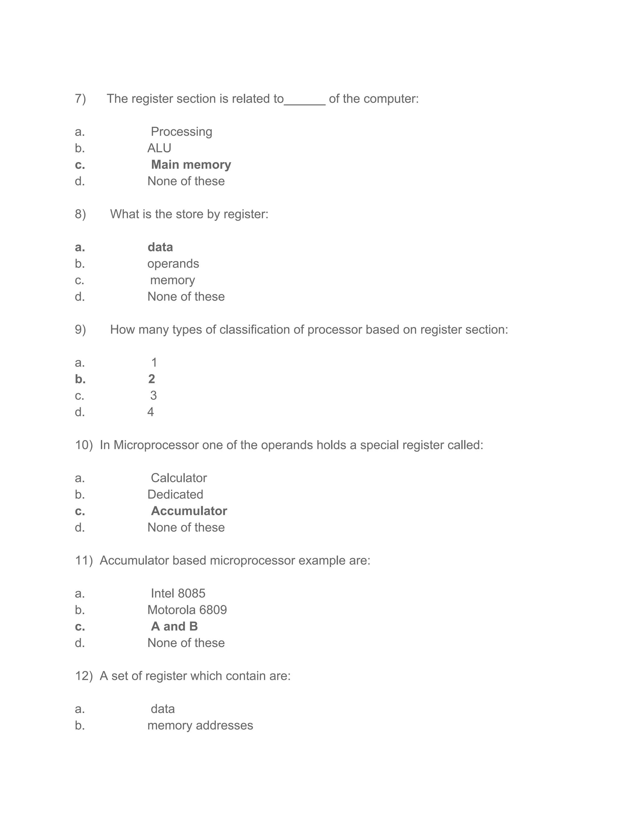 7) The register section is related to______ of the computer:
a. Processing
b. ALU
c. Main memory
d. None of these
8) What is the store by register:
a. data
b. operands
c. memory
d. None of these
9) How many types of classification of processor based on register section:
a. 1
b. 2
c. 3
d. 4
10) In Microprocessor one of the operands holds a special register called:
a. Calculator
b. Dedicated
c. Accumulator
d. None of these
11) Accumulator based microprocessor example are:
a. Intel 8085
b. Motorola 6809
c. A and B
d. None of these
12) A set of register which contain are:
a. data
b. memory addresses
 