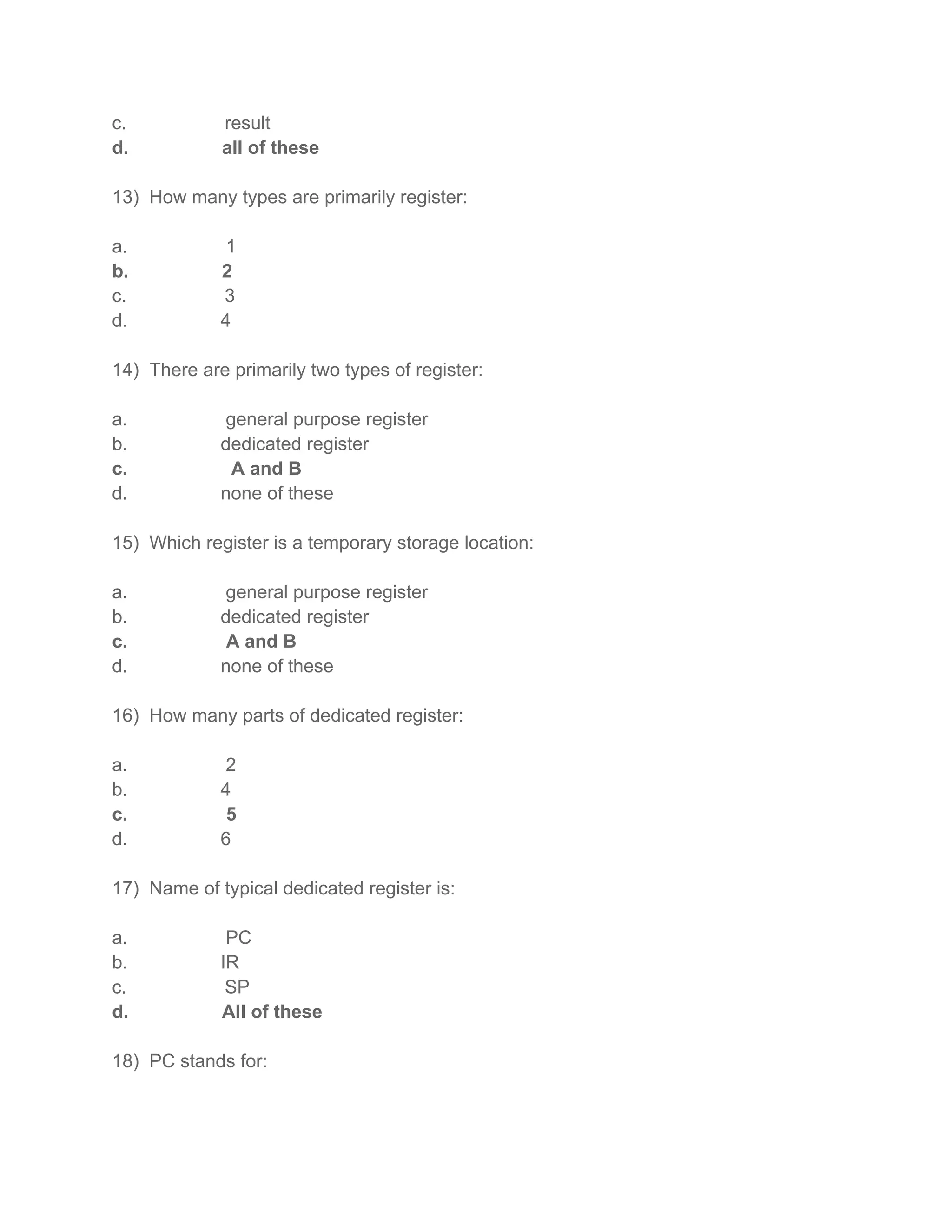 c. result
d. all of these
13) How many types are primarily register:
a. 1
b. 2
c. 3
d. 4
14) There are primarily two types of register:
a. general purpose register
b. dedicated register
c. A and B
d. none of these
15) Which register is a temporary storage location:
a. general purpose register
b. dedicated register
c. A and B
d. none of these
16) How many parts of dedicated register:
a. 2
b. 4
c. 5
d. 6
17) Name of typical dedicated register is:
a. PC
b. IR
c. SP
d. All of these
18) PC stands for:
 
