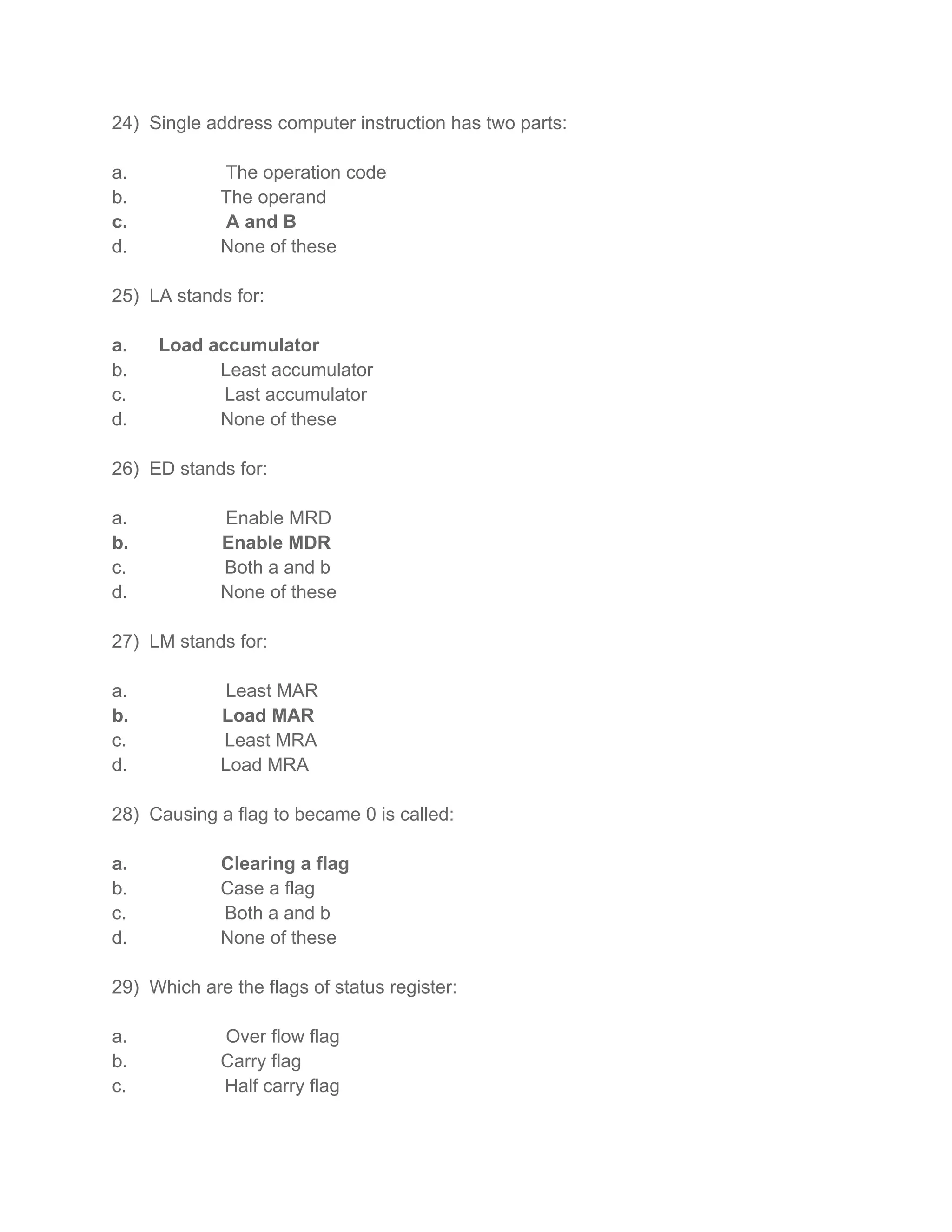 24) Single address computer instruction has two parts:
a. The operation code
b. The operand
c. A and B
d. None of these
25) LA stands for:
a. Load accumulator
b. Least accumulator
c. Last accumulator
d. None of these
26) ED stands for:
a. Enable MRD
b. Enable MDR
c. Both a and b
d. None of these
27) LM stands for:
a. Least MAR
b. Load MAR
c. Least MRA
d. Load MRA
28) Causing a flag to became 0 is called:
a. Clearing a flag
b. Case a flag
c. Both a and b
d. None of these
29) Which are the flags of status register:
a. Over flow flag
b. Carry flag
c. Half carry flag
 
