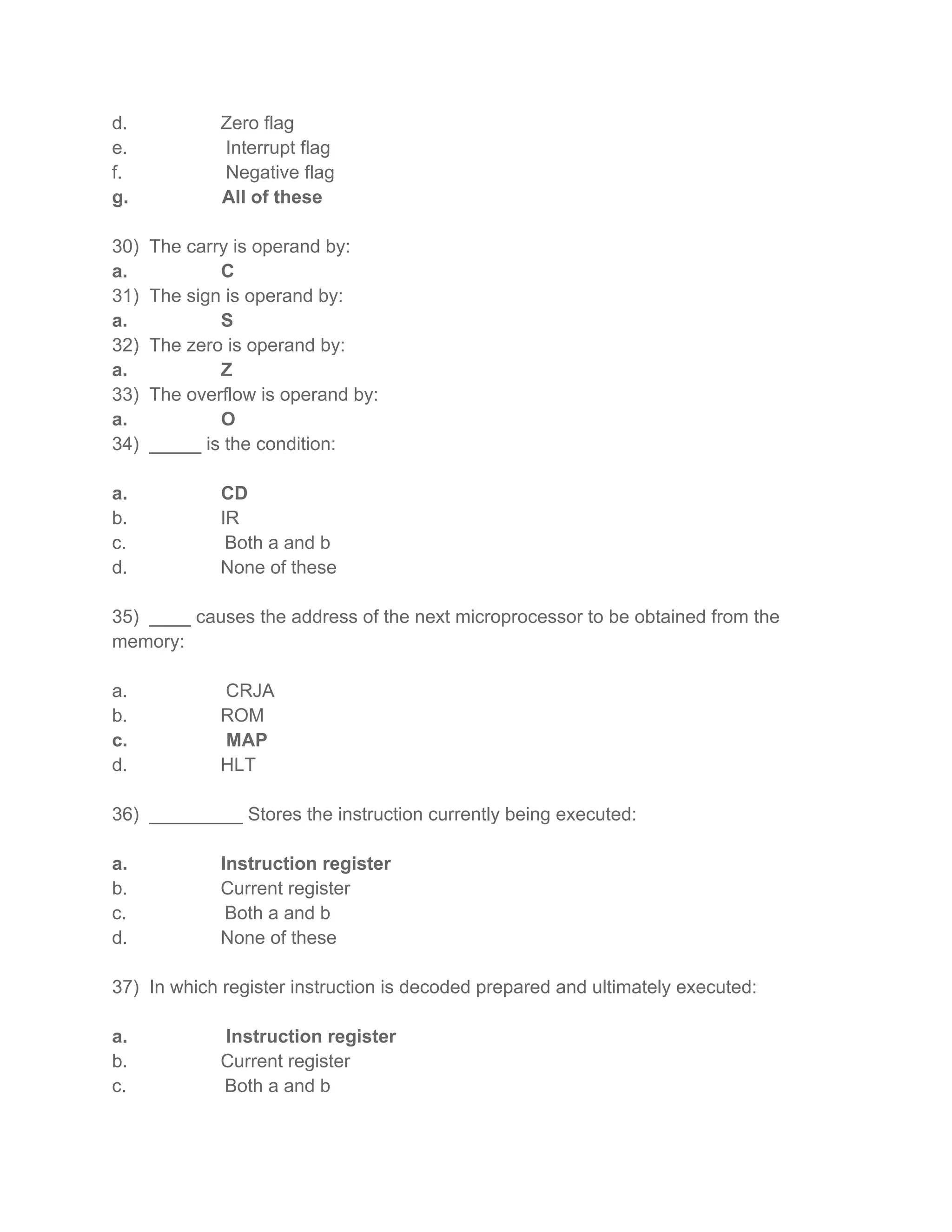 d. Zero flag
e. Interrupt flag
f. Negative flag
g. All of these
30) The carry is operand by:
a. C
31) The sign is operand by:
a. S
32) The zero is operand by:
a. Z
33) The overflow is operand by:
a. O
34) _____ is the condition:
a. CD
b. IR
c. Both a and b
d. None of these
35) ____ causes the address of the next microprocessor to be obtained from the
memory:
a. CRJA
b. ROM
c. MAP
d. HLT
36) _________ Stores the instruction currently being executed:
a. Instruction register
b. Current register
c. Both a and b
d. None of these
37) In which register instruction is decoded prepared and ultimately executed:
a. Instruction register
b. Current register
c. Both a and b
 