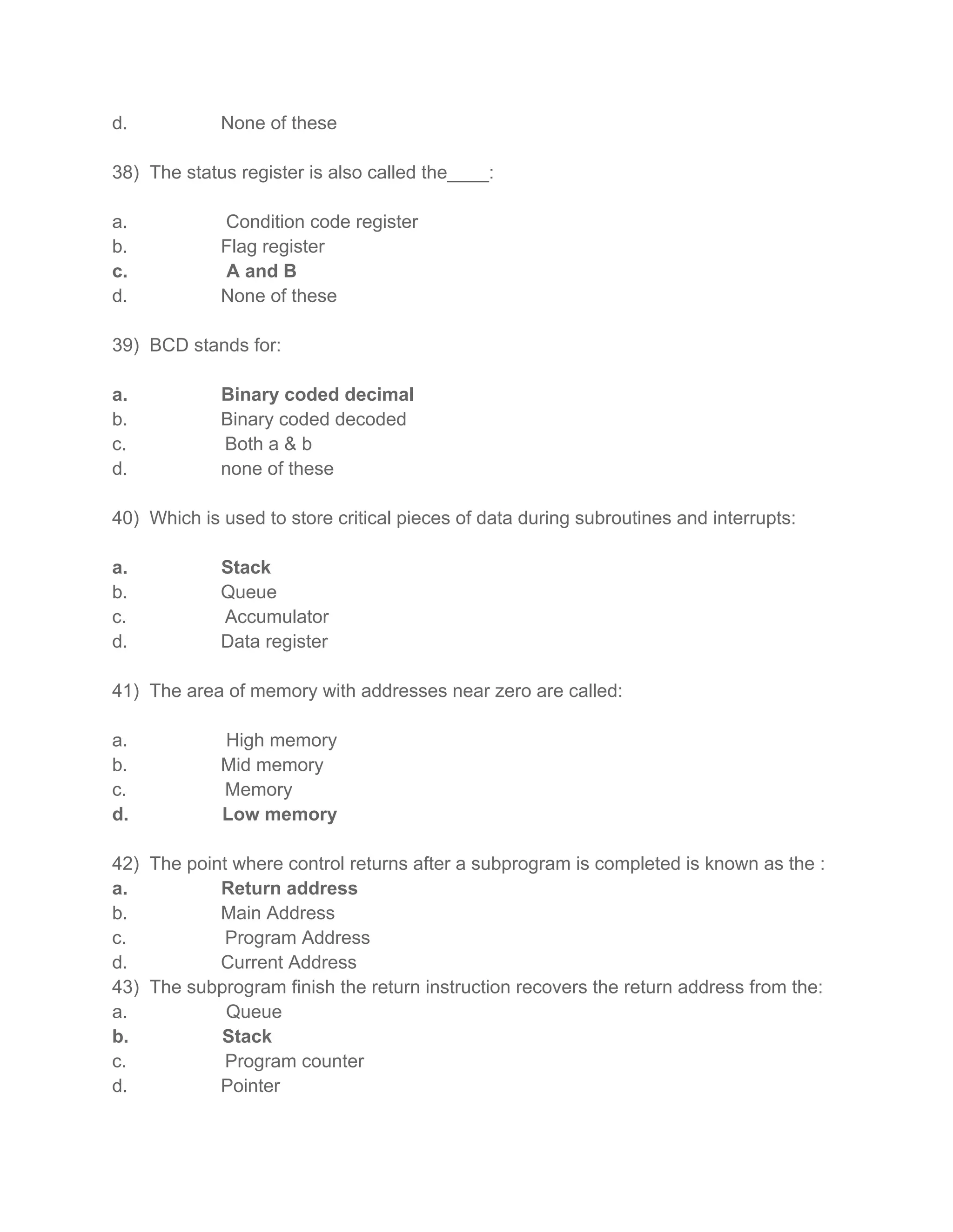 d. None of these
38) The status register is also called the____:
a. Condition code register
b. Flag register
c. A and B
d. None of these
39) BCD stands for:
a. Binary coded decimal
b. Binary coded decoded
c. Both a & b
d. none of these
40) Which is used to store critical pieces of data during subroutines and interrupts:
a. Stack
b. Queue
c. Accumulator
d. Data register
41) The area of memory with addresses near zero are called:
a. High memory
b. Mid memory
c. Memory
d. Low memory
42) The point where control returns after a subprogram is completed is known as the :
a. Return address
b. Main Address
c. Program Address
d. Current Address
43) The subprogram finish the return instruction recovers the return address from the:
a. Queue
b. Stack
c. Program counter
d. Pointer
 