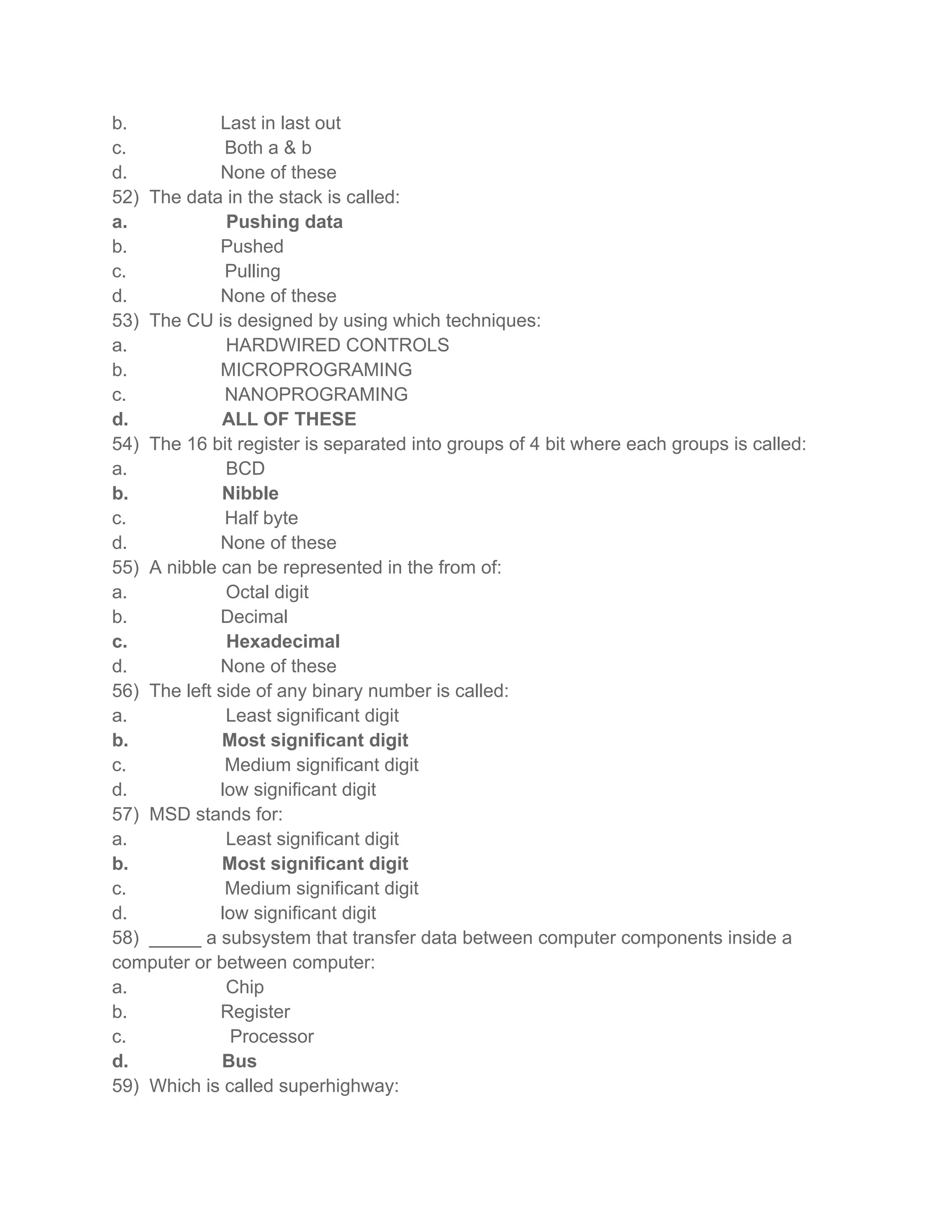 b. Last in last out
c. Both a & b
d. None of these
52) The data in the stack is called:
a. Pushing data
b. Pushed
c. Pulling
d. None of these
53) The CU is designed by using which techniques:
a. HARDWIRED CONTROLS
b. MICROPROGRAMING
c. NANOPROGRAMING
d. ALL OF THESE
54) The 16 bit register is separated into groups of 4 bit where each groups is called:
a. BCD
b. Nibble
c. Half byte
d. None of these
55) A nibble can be represented in the from of:
a. Octal digit
b. Decimal
c. Hexadecimal
d. None of these
56) The left side of any binary number is called:
a. Least significant digit
b. Most significant digit
c. Medium significant digit
d. low significant digit
57) MSD stands for:
a. Least significant digit
b. Most significant digit
c. Medium significant digit
d. low significant digit
58) _____ a subsystem that transfer data between computer components inside a
computer or between computer:
a. Chip
b. Register
c. Processor
d. Bus
59) Which is called superhighway:
 