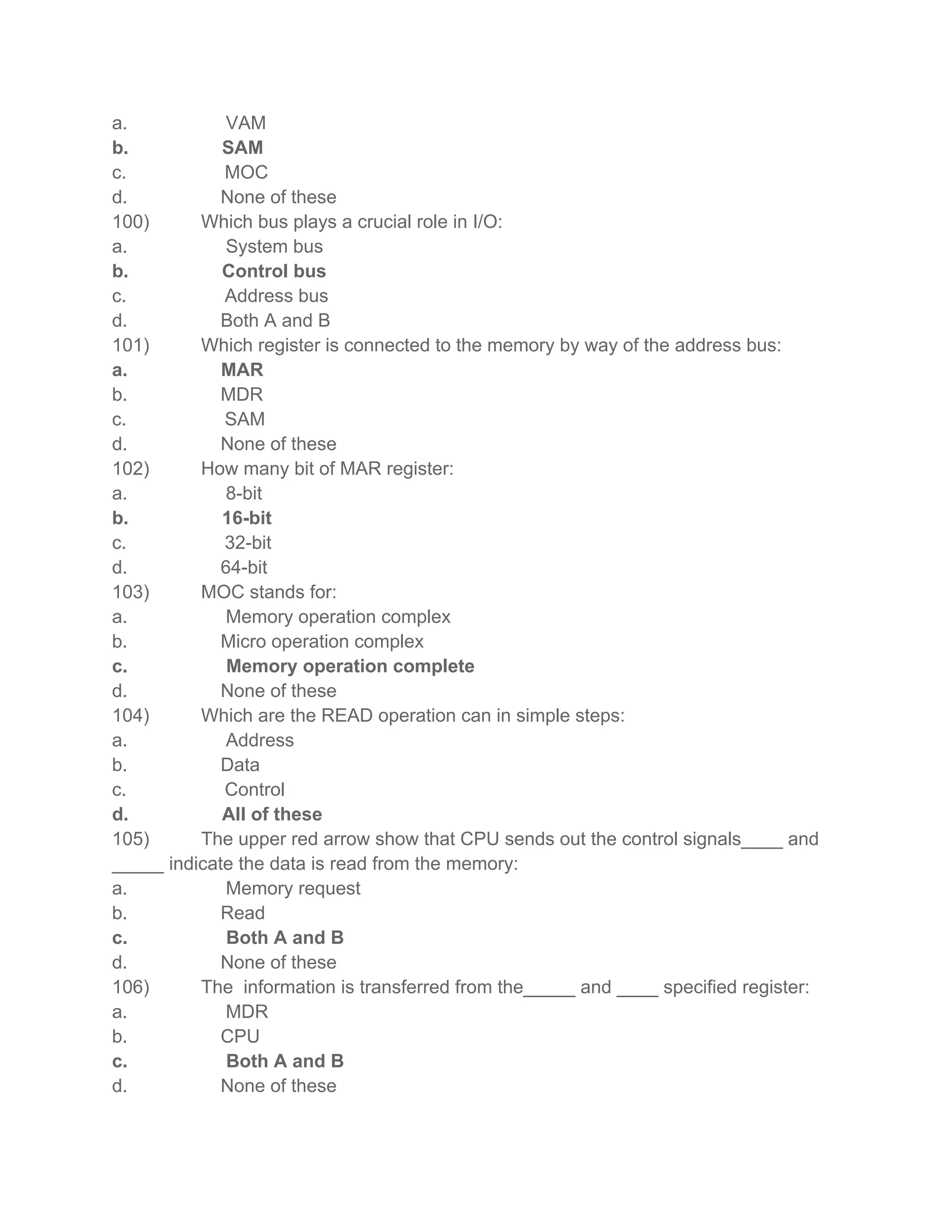 a. VAM
b. SAM
c. MOC
d. None of these
100) Which bus plays a crucial role in I/O:
a. System bus
b. Control bus
c. Address bus
d. Both A and B
101) Which register is connected to the memory by way of the address bus:
a. MAR
b. MDR
c. SAM
d. None of these
102) How many bit of MAR register:
a. 8-bit
b. 16-bit
c. 32-bit
d. 64-bit
103) MOC stands for:
a. Memory operation complex
b. Micro operation complex
c. Memory operation complete
d. None of these
104) Which are the READ operation can in simple steps:
a. Address
b. Data
c. Control
d. All of these
105) The upper red arrow show that CPU sends out the control signals____ and
_____ indicate the data is read from the memory:
a. Memory request
b. Read
c. Both A and B
d. None of these
106) The information is transferred from the_____ and ____ specified register:
a. MDR
b. CPU
c. Both A and B
d. None of these
 