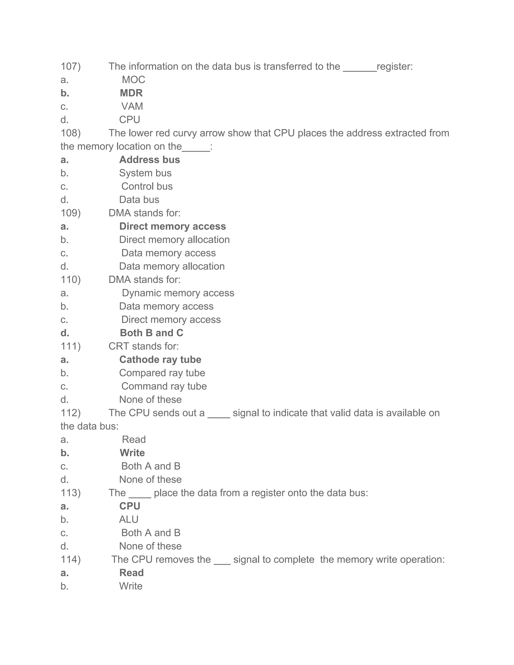 107) The information on the data bus is transferred to the ______register:
a. MOC
b. MDR
c. VAM
d. CPU
108) The lower red curvy arrow show that CPU places the address extracted from
the memory location on the_____:
a. Address bus
b. System bus
c. Control bus
d. Data bus
109) DMA stands for:
a. Direct memory access
b. Direct memory allocation
c. Data memory access
d. Data memory allocation
110) DMA stands for:
a. Dynamic memory access
b. Data memory access
c. Direct memory access
d. Both B and C
111) CRT stands for:
a. Cathode ray tube
b. Compared ray tube
c. Command ray tube
d. None of these
112) The CPU sends out a ____ signal to indicate that valid data is available on
the data bus:
a. Read
b. Write
c. Both A and B
d. None of these
113) The ____ place the data from a register onto the data bus:
a. CPU
b. ALU
c. Both A and B
d. None of these
114) The CPU removes the ___ signal to complete the memory write operation:
a. Read
b. Write
 