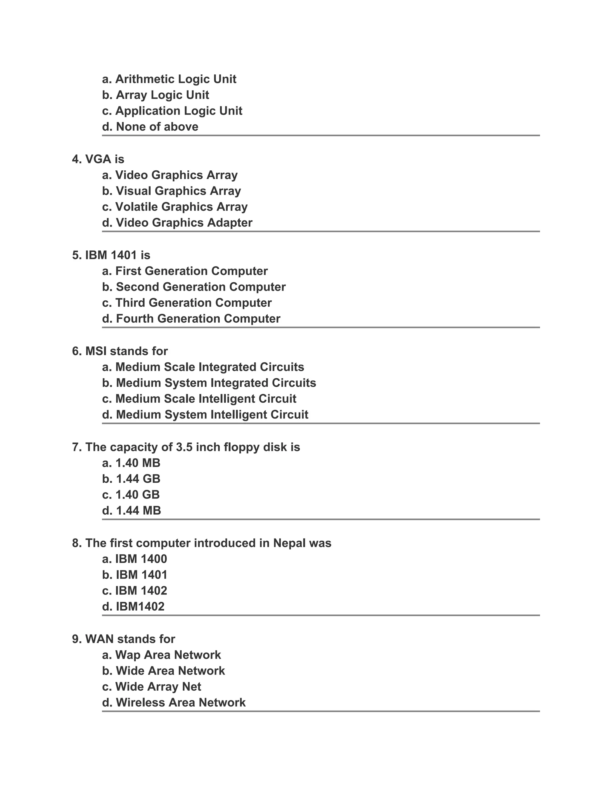 a. Arithmetic Logic Unit
b. Array Logic Unit
c. Application Logic Unit
d. None of above
4. VGA is
a. Video Graphics Array
b. Visual Graphics Array
c. Volatile Graphics Array
d. Video Graphics Adapter
5. IBM 1401 is
a. First Generation Computer
b. Second Generation Computer
c. Third Generation Computer
d. Fourth Generation Computer
6. MSI stands for
a. Medium Scale Integrated Circuits
b. Medium System Integrated Circuits
c. Medium Scale Intelligent Circuit
d. Medium System Intelligent Circuit
7. The capacity of 3.5 inch floppy disk is
a. 1.40 MB
b. 1.44 GB
c. 1.40 GB
d. 1.44 MB
8. The first computer introduced in Nepal was
a. IBM 1400
b. IBM 1401
c. IBM 1402
d. IBM1402
9. WAN stands for
a. Wap Area Network
b. Wide Area Network
c. Wide Array Net
d. Wireless Area Network
 