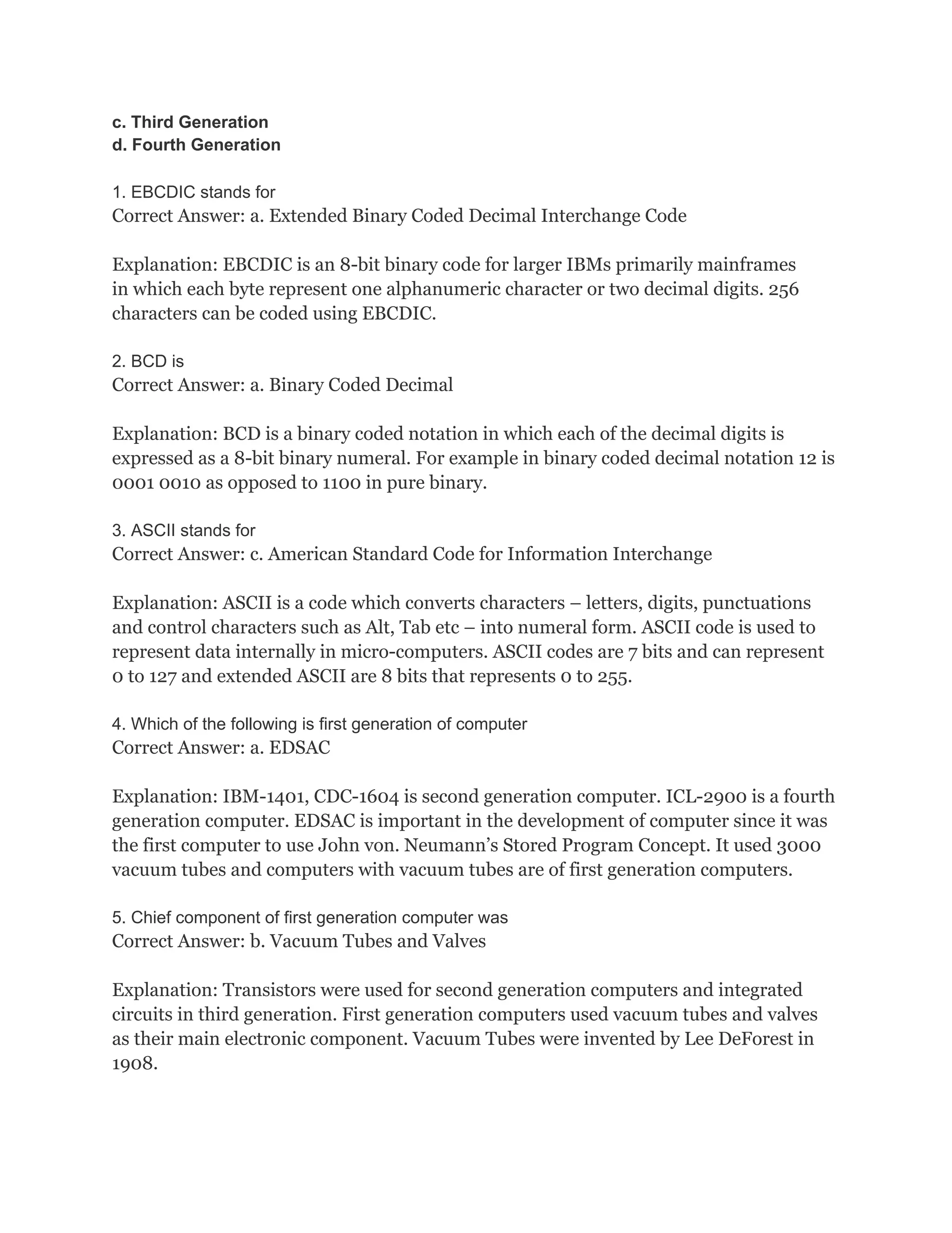 c. Third Generation
d. Fourth Generation
1. EBCDIC stands for
Correct Answer: a. Extended Binary Coded Decimal Interchange Code
Explanation: EBCDIC is an 8-bit binary code for larger IBMs primarily mainframes
in which each byte represent one alphanumeric character or two decimal digits. 256
characters can be coded using EBCDIC.
2. BCD is
Correct Answer: a. Binary Coded Decimal
Explanation: BCD is a binary coded notation in which each of the decimal digits is
expressed as a 8-bit binary numeral. For example in binary coded decimal notation 12 is
0001 0010 as opposed to 1100 in pure binary.
3. ASCII stands for
Correct Answer: c. American Standard Code for Information Interchange
Explanation: ASCII is a code which converts characters – letters, digits, punctuations
and control characters such as Alt, Tab etc – into numeral form. ASCII code is used to
represent data internally in micro-computers. ASCII codes are 7 bits and can represent
0 to 127 and extended ASCII are 8 bits that represents 0 to 255.
4. Which of the following is first generation of computer
Correct Answer: a. EDSAC
Explanation: IBM-1401, CDC-1604 is second generation computer. ICL-2900 is a fourth
generation computer. EDSAC is important in the development of computer since it was
the first computer to use John von. Neumann’s Stored Program Concept. It used 3000
vacuum tubes and computers with vacuum tubes are of first generation computers.
5. Chief component of first generation computer was
Correct Answer: b. Vacuum Tubes and Valves
Explanation: Transistors were used for second generation computers and integrated
circuits in third generation. First generation computers used vacuum tubes and valves
as their main electronic component. Vacuum Tubes were invented by Lee DeForest in
1908.
 