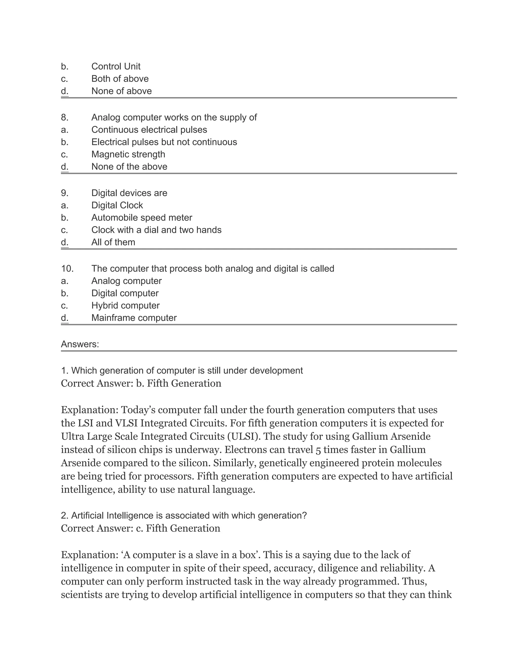 b. Control Unit
c. Both of above
d. None of above
8. Analog computer works on the supply of
a. Continuous electrical pulses
b. Electrical pulses but not continuous
c. Magnetic strength
d. None of the above
9. Digital devices are
a. Digital Clock
b. Automobile speed meter
c. Clock with a dial and two hands
d. All of them
10. The computer that process both analog and digital is called
a. Analog computer
b. Digital computer
c. Hybrid computer
d. Mainframe computer
Answers:
1. Which generation of computer is still under development
Correct Answer: b. Fifth Generation
Explanation: Today’s computer fall under the fourth generation computers that uses
the LSI and VLSI Integrated Circuits. For fifth generation computers it is expected for
Ultra Large Scale Integrated Circuits (ULSI). The study for using Gallium Arsenide
instead of silicon chips is underway. Electrons can travel 5 times faster in Gallium
Arsenide compared to the silicon. Similarly, genetically engineered protein molecules
are being tried for processors. Fifth generation computers are expected to have artificial
intelligence, ability to use natural language.
2. Artificial Intelligence is associated with which generation?
Correct Answer: c. Fifth Generation
Explanation: ‘A computer is a slave in a box’. This is a saying due to the lack of
intelligence in computer in spite of their speed, accuracy, diligence and reliability. A
computer can only perform instructed task in the way already programmed. Thus,
scientists are trying to develop artificial intelligence in computers so that they can think
 