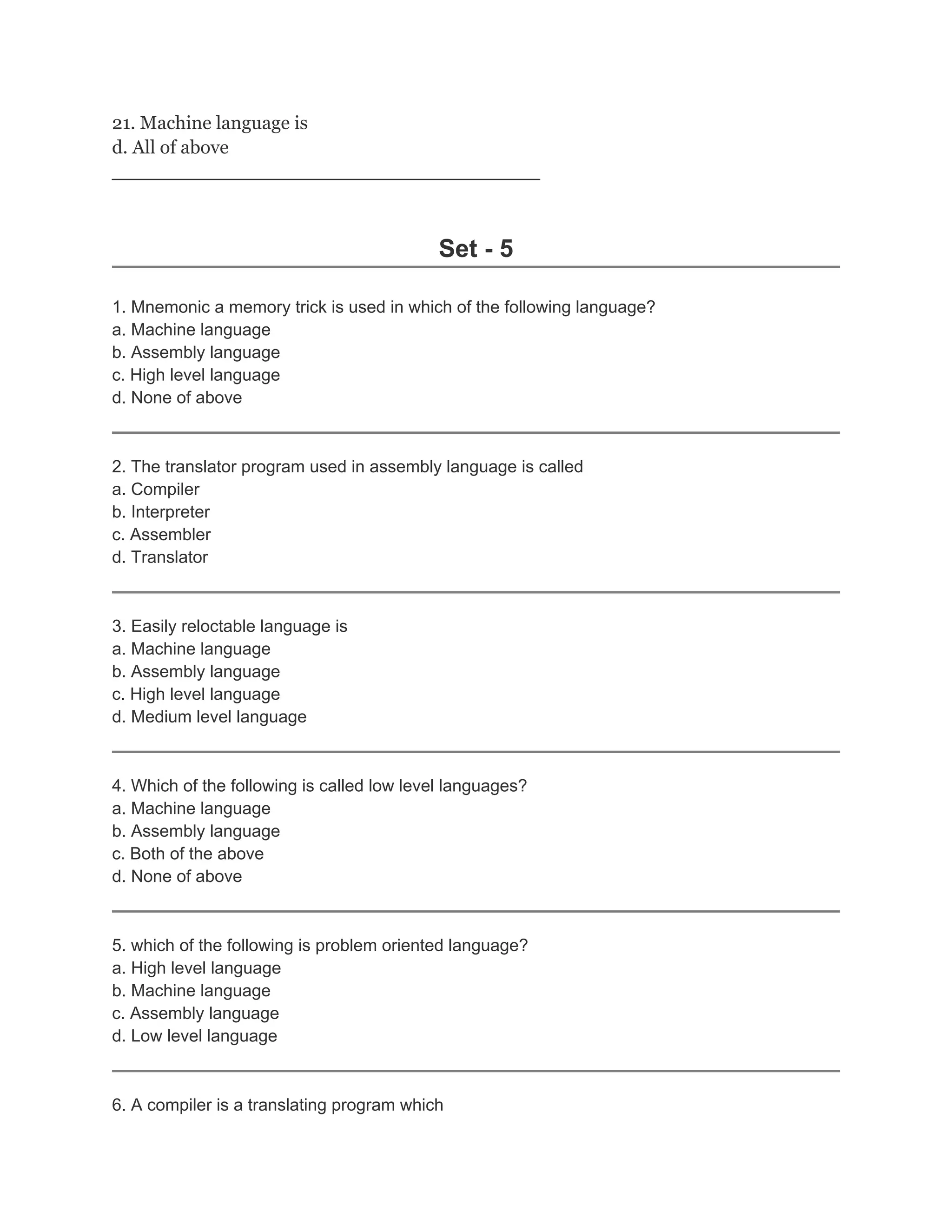 21. Machine language is
d. All of above
_____________________________________________
Set - 5
1. Mnemonic a memory trick is used in which of the following language?
a. Machine language
b. Assembly language
c. High level language
d. None of above
2. The translator program used in assembly language is called
a. Compiler
b. Interpreter
c. Assembler
d. Translator
3. Easily reloctable language is
a. Machine language
b. Assembly language
c. High level language
d. Medium level language
4. Which of the following is called low level languages?
a. Machine language
b. Assembly language
c. Both of the above
d. None of above
5. which of the following is problem oriented language?
a. High level language
b. Machine language
c. Assembly language
d. Low level language
6. A compiler is a translating program which
 