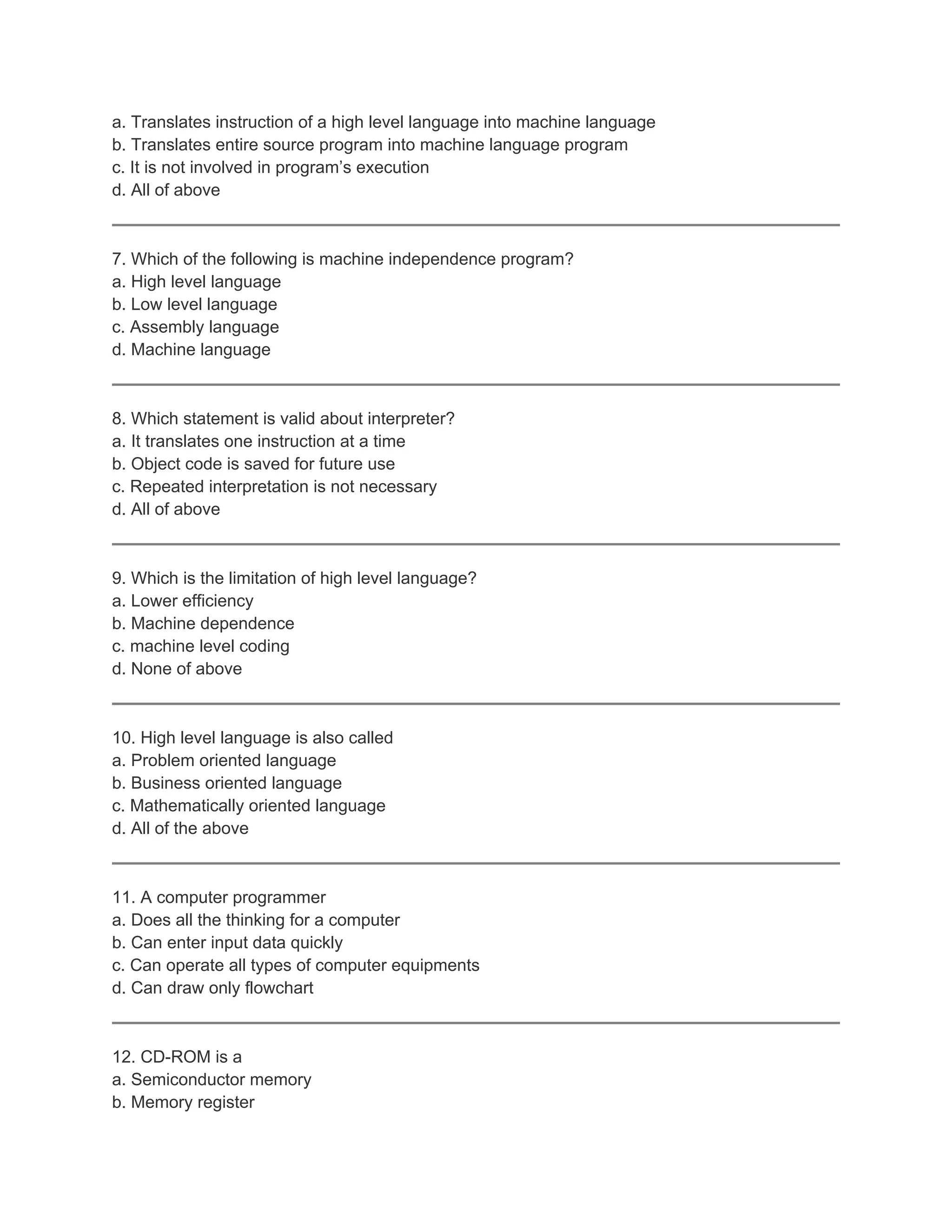 a. Translates instruction of a high level language into machine language
b. Translates entire source program into machine language program
c. It is not involved in program’s execution
d. All of above
7. Which of the following is machine independence program?
a. High level language
b. Low level language
c. Assembly language
d. Machine language
8. Which statement is valid about interpreter?
a. It translates one instruction at a time
b. Object code is saved for future use
c. Repeated interpretation is not necessary
d. All of above
9. Which is the limitation of high level language?
a. Lower efficiency
b. Machine dependence
c. machine level coding
d. None of above
10. High level language is also called
a. Problem oriented language
b. Business oriented language
c. Mathematically oriented language
d. All of the above
11. A computer programmer
a. Does all the thinking for a computer
b. Can enter input data quickly
c. Can operate all types of computer equipments
d. Can draw only flowchart
12. CD-ROM is a
a. Semiconductor memory
b. Memory register
 