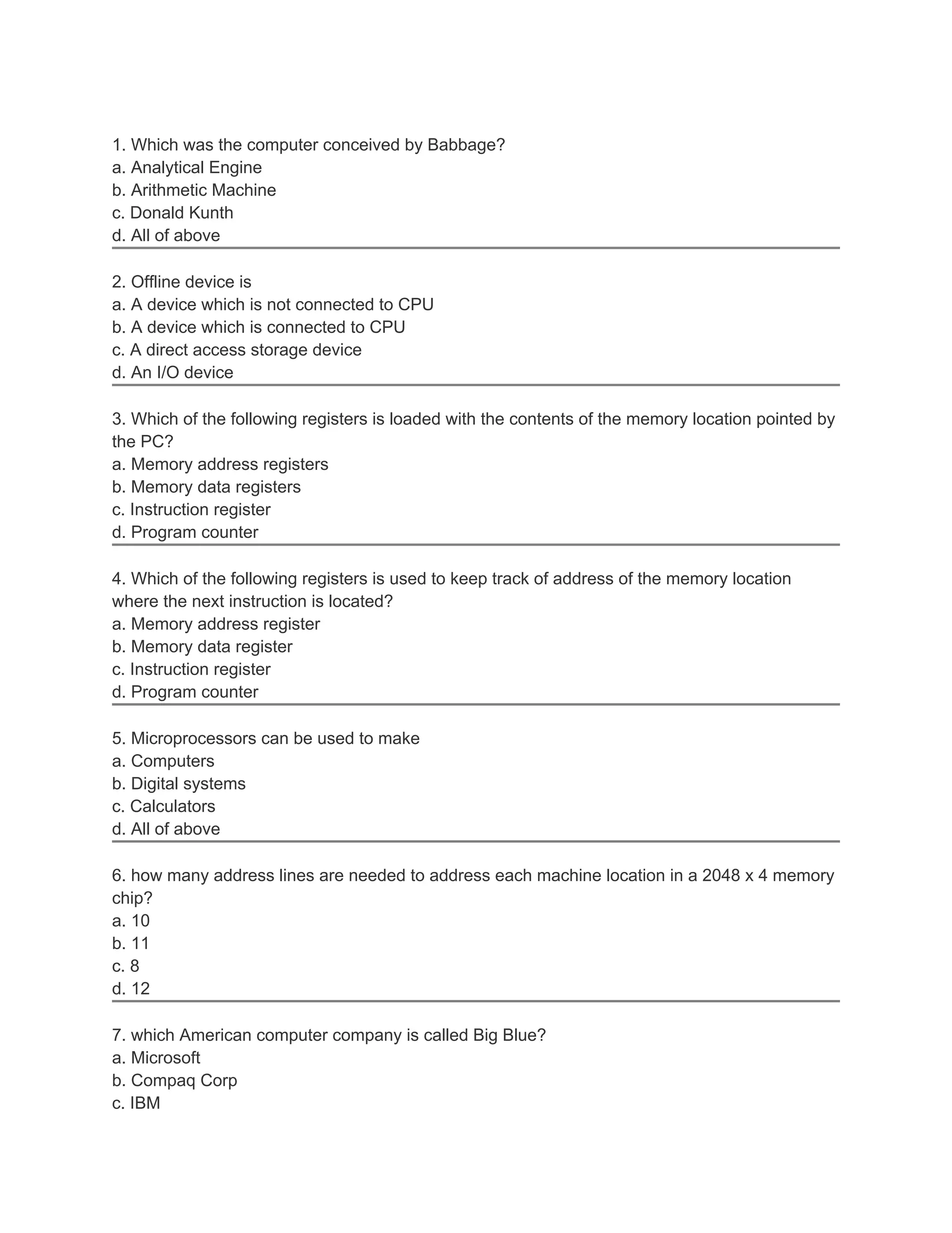 1. Which was the computer conceived by Babbage?
a. Analytical Engine
b. Arithmetic Machine
c. Donald Kunth
d. All of above
2. Offline device is
a. A device which is not connected to CPU
b. A device which is connected to CPU
c. A direct access storage device
d. An I/O device
3. Which of the following registers is loaded with the contents of the memory location pointed by
the PC?
a. Memory address registers
b. Memory data registers
c. Instruction register
d. Program counter
4. Which of the following registers is used to keep track of address of the memory location
where the next instruction is located?
a. Memory address register
b. Memory data register
c. Instruction register
d. Program counter
5. Microprocessors can be used to make
a. Computers
b. Digital systems
c. Calculators
d. All of above
6. how many address lines are needed to address each machine location in a 2048 x 4 memory
chip?
a. 10
b. 11
c. 8
d. 12
7. which American computer company is called Big Blue?
a. Microsoft
b. Compaq Corp
c. IBM
 