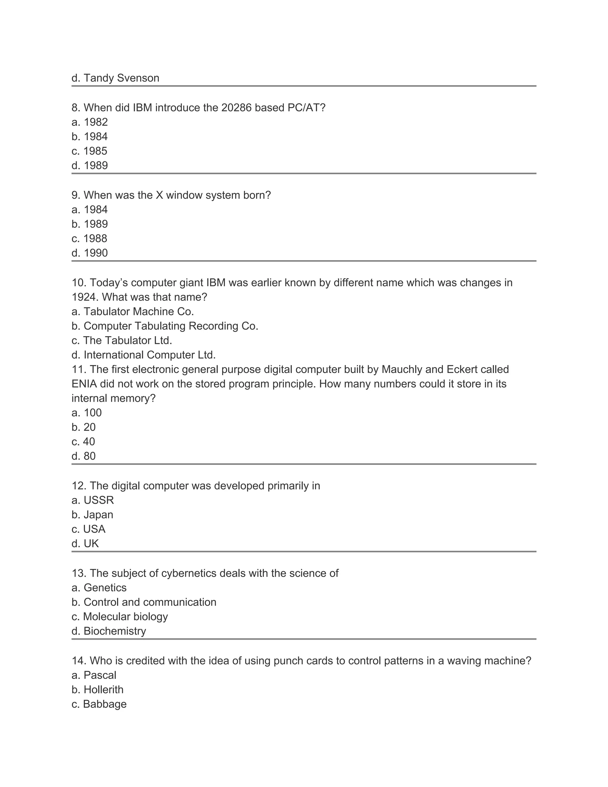 d. Tandy Svenson
8. When did IBM introduce the 20286 based PC/AT?
a. 1982
b. 1984
c. 1985
d. 1989
9. When was the X window system born?
a. 1984
b. 1989
c. 1988
d. 1990
10. Today’s computer giant IBM was earlier known by different name which was changes in
1924. What was that name?
a. Tabulator Machine Co.
b. Computer Tabulating Recording Co.
c. The Tabulator Ltd.
d. International Computer Ltd.
11. The first electronic general purpose digital computer built by Mauchly and Eckert called
ENIA did not work on the stored program principle. How many numbers could it store in its
internal memory?
a. 100
b. 20
c. 40
d. 80
12. The digital computer was developed primarily in
a. USSR
b. Japan
c. USA
d. UK
13. The subject of cybernetics deals with the science of
a. Genetics
b. Control and communication
c. Molecular biology
d. Biochemistry
14. Who is credited with the idea of using punch cards to control patterns in a waving machine?
a. Pascal
b. Hollerith
c. Babbage
 