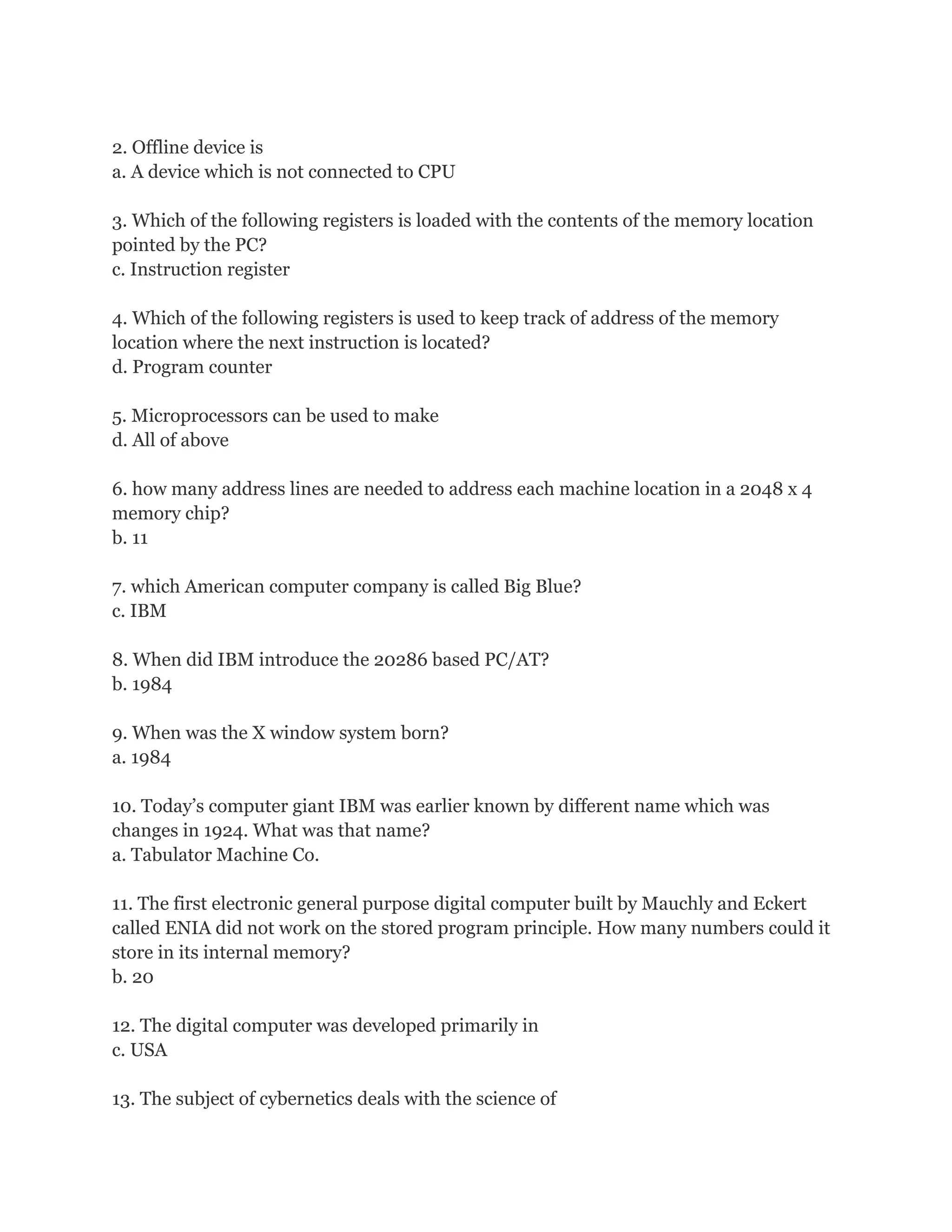 2. Offline device is
a. A device which is not connected to CPU
3. Which of the following registers is loaded with the contents of the memory location
pointed by the PC?
c. Instruction register
4. Which of the following registers is used to keep track of address of the memory
location where the next instruction is located?
d. Program counter
5. Microprocessors can be used to make
d. All of above
6. how many address lines are needed to address each machine location in a 2048 x 4
memory chip?
b. 11
7. which American computer company is called Big Blue?
c. IBM
8. When did IBM introduce the 20286 based PC/AT?
b. 1984
9. When was the X window system born?
a. 1984
10. Today’s computer giant IBM was earlier known by different name which was
changes in 1924. What was that name?
a. Tabulator Machine Co.
11. The first electronic general purpose digital computer built by Mauchly and Eckert
called ENIA did not work on the stored program principle. How many numbers could it
store in its internal memory?
b. 20
12. The digital computer was developed primarily in
c. USA
13. The subject of cybernetics deals with the science of
 