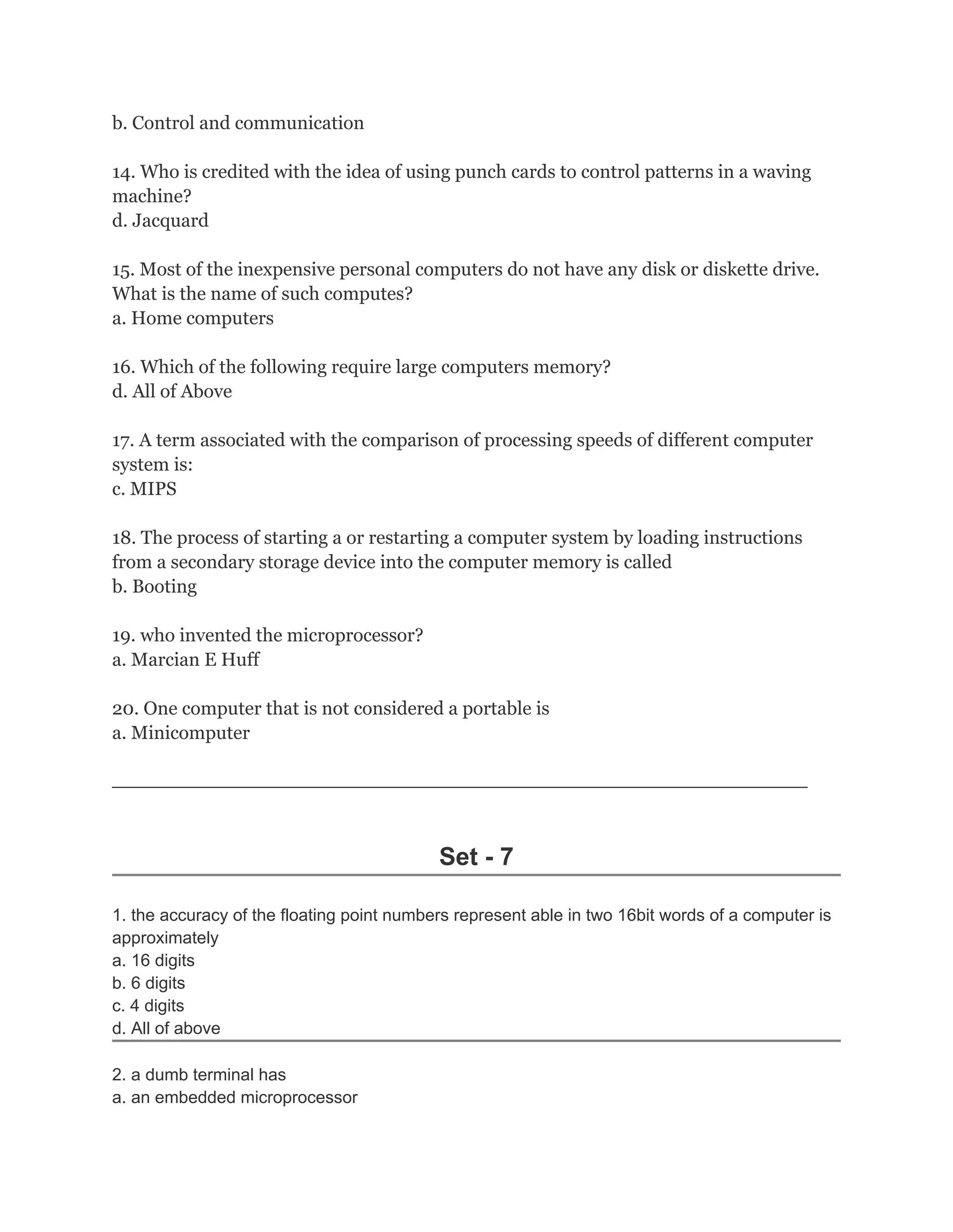 b. Control and communication
14. Who is credited with the idea of using punch cards to control patterns in a waving
machine?
d. Jacquard
15. Most of the inexpensive personal computers do not have any disk or diskette drive.
What is the name of such computes?
a. Home computers
16. Which of the following require large computers memory?
d. All of Above
17. A term associated with the comparison of processing speeds of different computer
system is:
c. MIPS
18. The process of starting a or restarting a computer system by loading instructions
from a secondary storage device into the computer memory is called
b. Booting
19. who invented the microprocessor?
a. Marcian E Huff
20. One computer that is not considered a portable is
a. Minicomputer
_________________________________________________________________________
Set - 7
1. the accuracy of the floating point numbers represent able in two 16bit words of a computer is
approximately
a. 16 digits
b. 6 digits
c. 4 digits
d. All of above
2. a dumb terminal has
a. an embedded microprocessor
 