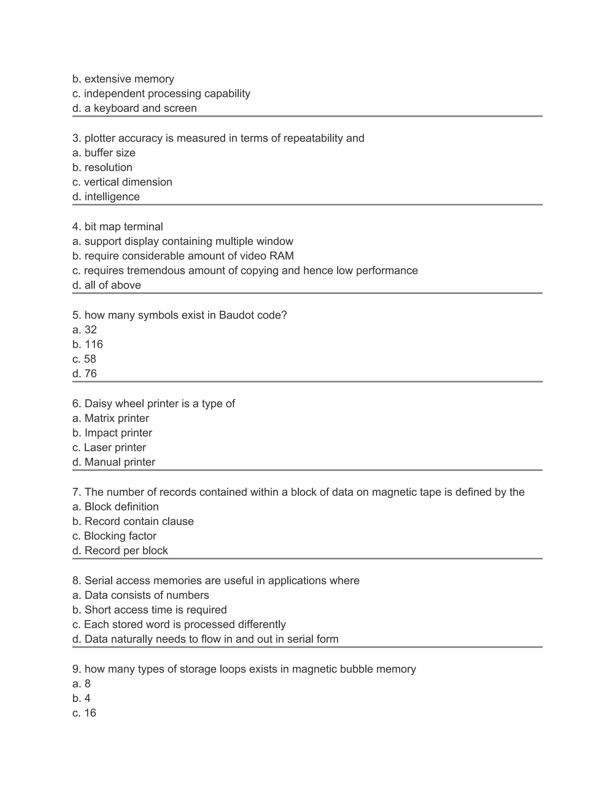 b. extensive memory
c. independent processing capability
d. a keyboard and screen
3. plotter accuracy is measured in terms of repeatability and
a. buffer size
b. resolution
c. vertical dimension
d. intelligence
4. bit map terminal
a. support display containing multiple window
b. require considerable amount of video RAM
c. requires tremendous amount of copying and hence low performance
d. all of above
5. how many symbols exist in Baudot code?
a. 32
b. 116
c. 58
d. 76
6. Daisy wheel printer is a type of
a. Matrix printer
b. Impact printer
c. Laser printer
d. Manual printer
7. The number of records contained within a block of data on magnetic tape is defined by the
a. Block definition
b. Record contain clause
c. Blocking factor
d. Record per block
8. Serial access memories are useful in applications where
a. Data consists of numbers
b. Short access time is required
c. Each stored word is processed differently
d. Data naturally needs to flow in and out in serial form
9. how many types of storage loops exists in magnetic bubble memory
a. 8
b. 4
c. 16
 