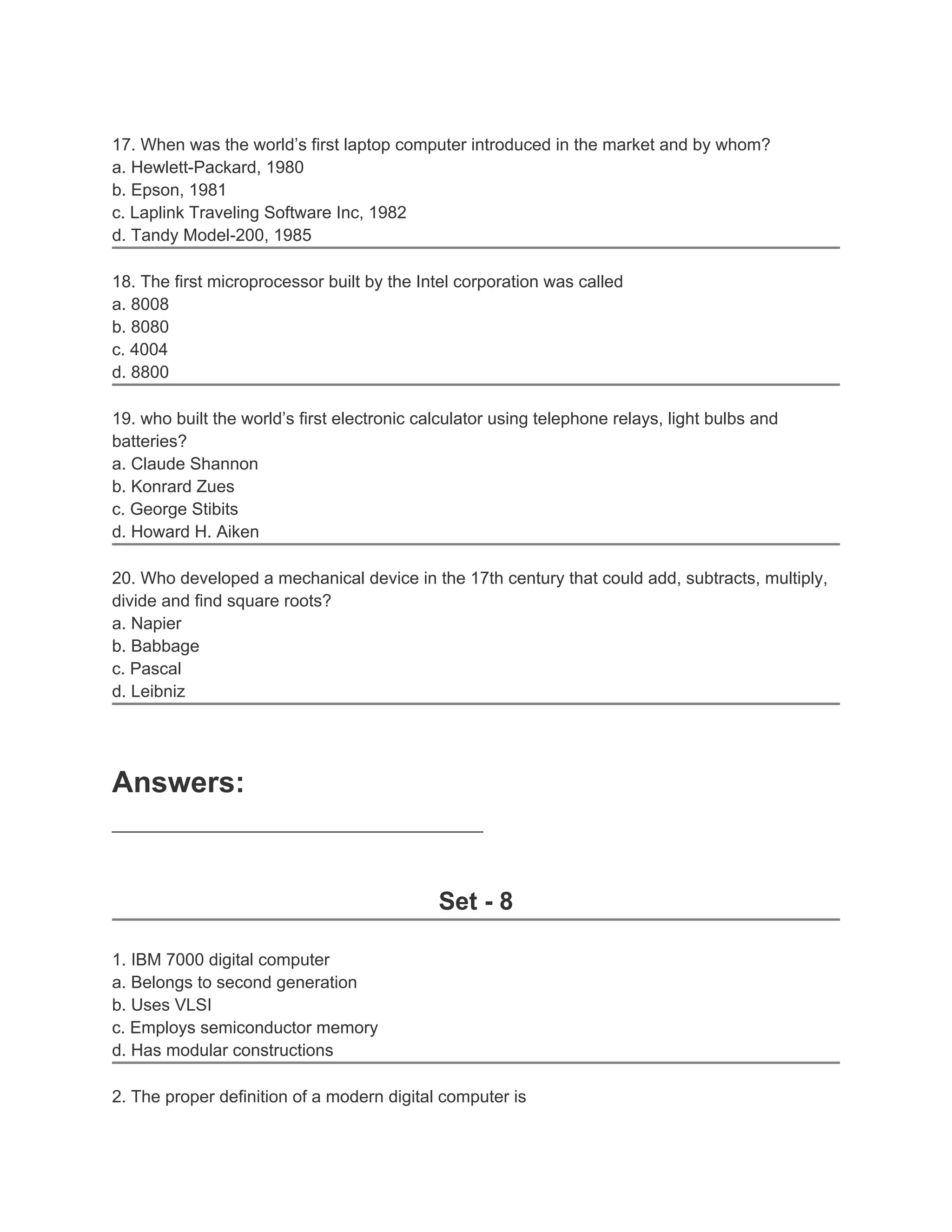 17. When was the world’s first laptop computer introduced in the market and by whom?
a. Hewlett-Packard, 1980
b. Epson, 1981
c. Laplink Traveling Software Inc, 1982
d. Tandy Model-200, 1985
18. The first microprocessor built by the Intel corporation was called
a. 8008
b. 8080
c. 4004
d. 8800
19. who built the world’s first electronic calculator using telephone relays, light bulbs and
batteries?
a. Claude Shannon
b. Konrard Zues
c. George Stibits
d. Howard H. Aiken
20. Who developed a mechanical device in the 17th century that could add, subtracts, multiply,
divide and find square roots?
a. Napier
b. Babbage
c. Pascal
d. Leibniz
Answers:
_______________________________________
Set - 8
1. IBM 7000 digital computer
a. Belongs to second generation
b. Uses VLSI
c. Employs semiconductor memory
d. Has modular constructions
2. The proper definition of a modern digital computer is
 
