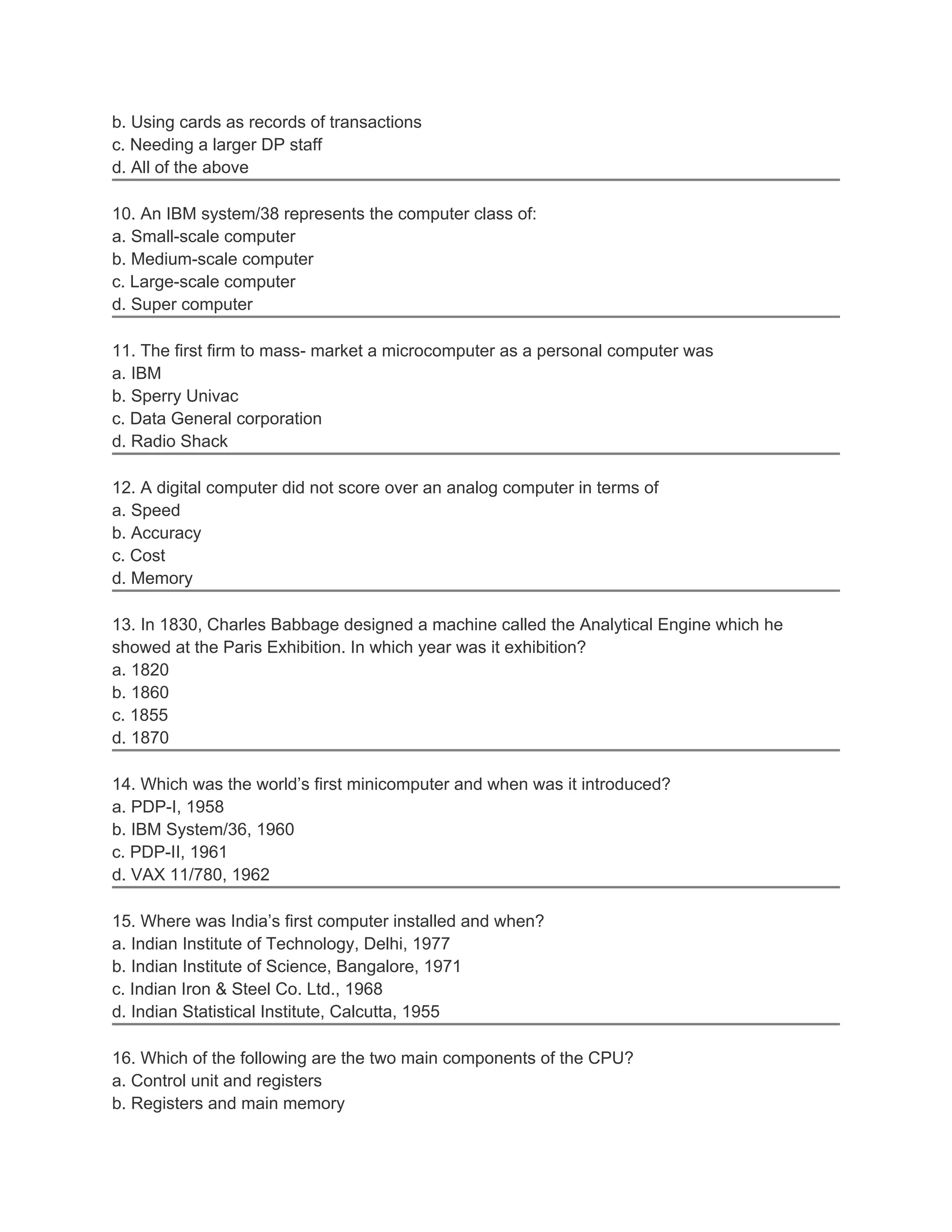 b. Using cards as records of transactions
c. Needing a larger DP staff
d. All of the above
10. An IBM system/38 represents the computer class of:
a. Small-scale computer
b. Medium-scale computer
c. Large-scale computer
d. Super computer
11. The first firm to mass- market a microcomputer as a personal computer was
a. IBM
b. Sperry Univac
c. Data General corporation
d. Radio Shack
12. A digital computer did not score over an analog computer in terms of
a. Speed
b. Accuracy
c. Cost
d. Memory
13. In 1830, Charles Babbage designed a machine called the Analytical Engine which he
showed at the Paris Exhibition. In which year was it exhibition?
a. 1820
b. 1860
c. 1855
d. 1870
14. Which was the world’s first minicomputer and when was it introduced?
a. PDP-I, 1958
b. IBM System/36, 1960
c. PDP-II, 1961
d. VAX 11/780, 1962
15. Where was India’s first computer installed and when?
a. Indian Institute of Technology, Delhi, 1977
b. Indian Institute of Science, Bangalore, 1971
c. Indian Iron & Steel Co. Ltd., 1968
d. Indian Statistical Institute, Calcutta, 1955
16. Which of the following are the two main components of the CPU?
a. Control unit and registers
b. Registers and main memory
 