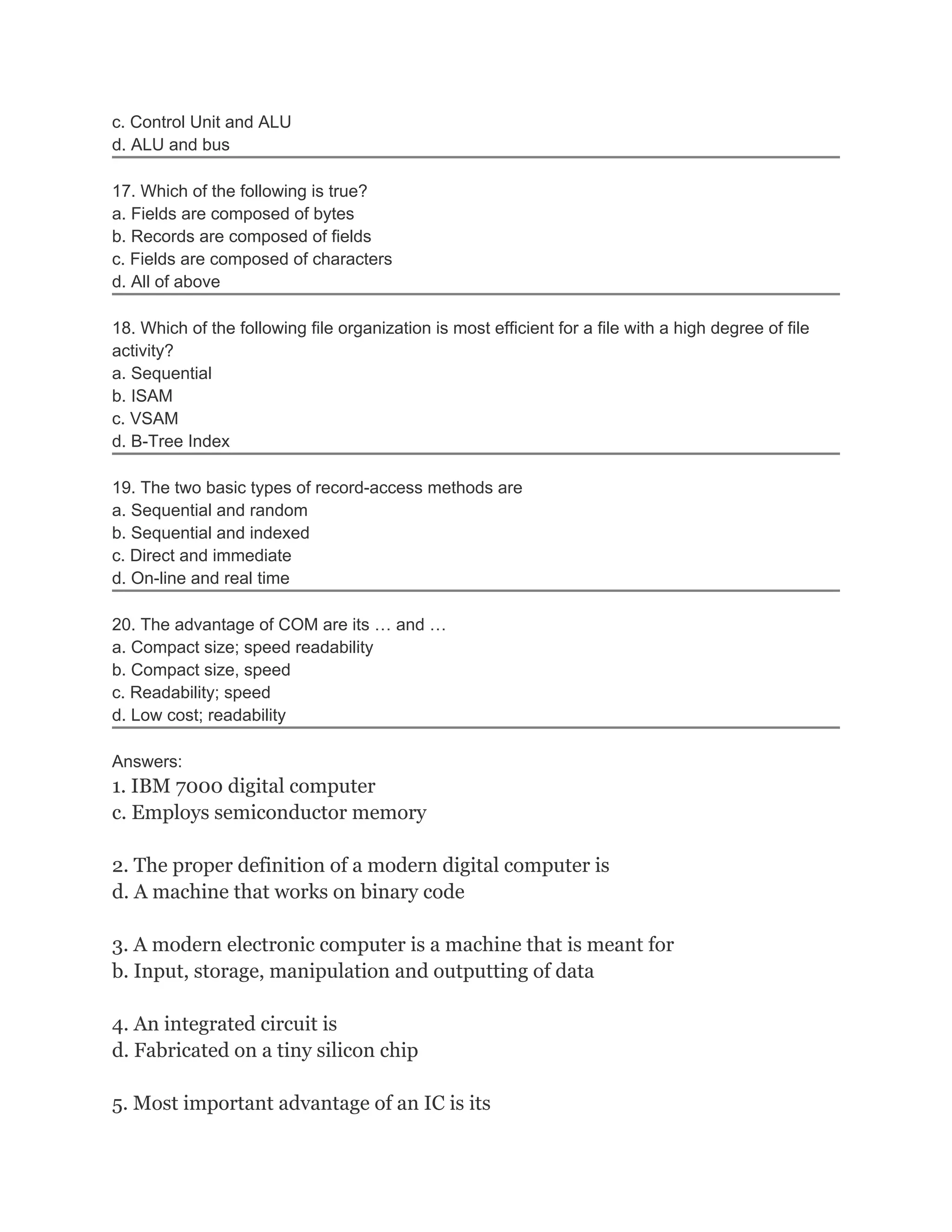 c. Control Unit and ALU
d. ALU and bus
17. Which of the following is true?
a. Fields are composed of bytes
b. Records are composed of fields
c. Fields are composed of characters
d. All of above
18. Which of the following file organization is most efficient for a file with a high degree of file
activity?
a. Sequential
b. ISAM
c. VSAM
d. B-Tree Index
19. The two basic types of record-access methods are
a. Sequential and random
b. Sequential and indexed
c. Direct and immediate
d. On-line and real time
20. The advantage of COM are its … and …
a. Compact size; speed readability
b. Compact size, speed
c. Readability; speed
d. Low cost; readability
Answers:
1. IBM 7000 digital computer
c. Employs semiconductor memory
2. The proper definition of a modern digital computer is
d. A machine that works on binary code
3. A modern electronic computer is a machine that is meant for
b. Input, storage, manipulation and outputting of data
4. An integrated circuit is
d. Fabricated on a tiny silicon chip
5. Most important advantage of an IC is its
 