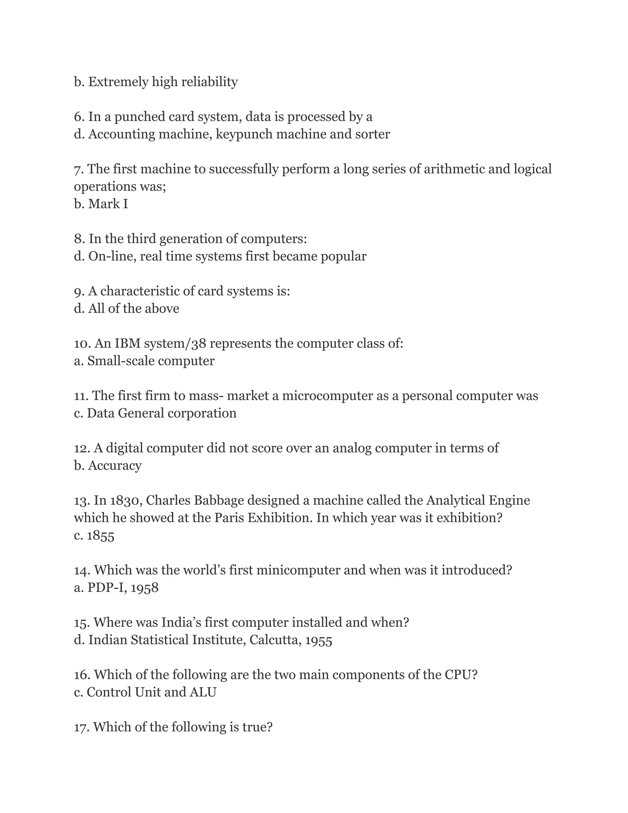 b. Extremely high reliability
6. In a punched card system, data is processed by a
d. Accounting machine, keypunch machine and sorter
7. The first machine to successfully perform a long series of arithmetic and logical
operations was;
b. Mark I
8. In the third generation of computers:
d. On-line, real time systems first became popular
9. A characteristic of card systems is:
d. All of the above
10. An IBM system/38 represents the computer class of:
a. Small-scale computer
11. The first firm to mass- market a microcomputer as a personal computer was
c. Data General corporation
12. A digital computer did not score over an analog computer in terms of
b. Accuracy
13. In 1830, Charles Babbage designed a machine called the Analytical Engine
which he showed at the Paris Exhibition. In which year was it exhibition?
c. 1855
14. Which was the world’s first minicomputer and when was it introduced?
a. PDP-I, 1958
15. Where was India’s first computer installed and when?
d. Indian Statistical Institute, Calcutta, 1955
16. Which of the following are the two main components of the CPU?
c. Control Unit and ALU
17. Which of the following is true?
 
