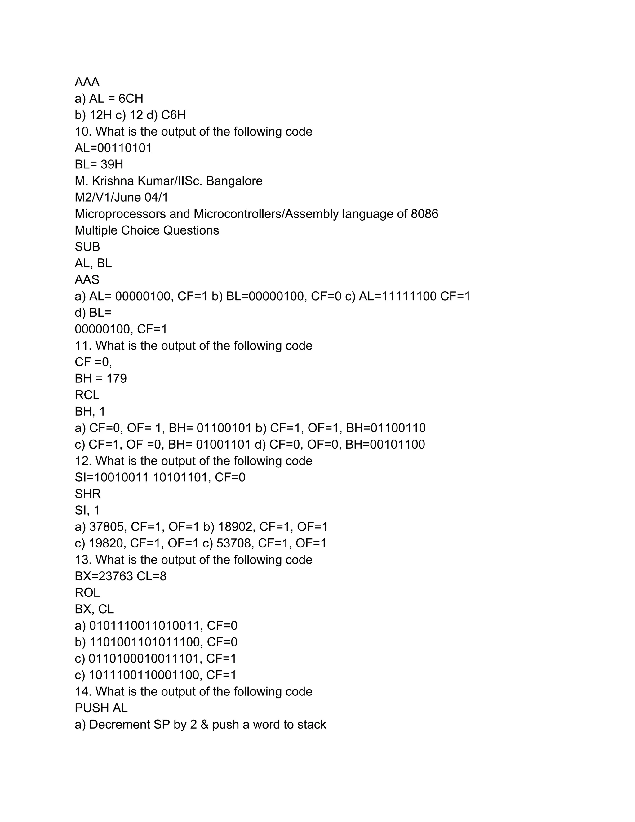 AAA
a) AL = 6CH
b) 12H c) 12 d) C6H
10. What is the output of the following code
AL=00110101
BL= 39H
M. Krishna Kumar/IISc. Bangalore
M2/V1/June 04/1
Microprocessors and Microcontrollers/Assembly language of 8086
Multiple Choice Questions
SUB
AL, BL
AAS
a) AL= 00000100, CF=1 b) BL=00000100, CF=0 c) AL=11111100 CF=1
d) BL=
00000100, CF=1
11. What is the output of the following code
CF =0,
BH = 179
RCL
BH, 1
a) CF=0, OF= 1, BH= 01100101 b) CF=1, OF=1, BH=01100110
c) CF=1, OF =0, BH= 01001101 d) CF=0, OF=0, BH=00101100
12. What is the output of the following code
SI=10010011 10101101, CF=0
SHR
SI, 1
a) 37805, CF=1, OF=1 b) 18902, CF=1, OF=1
c) 19820, CF=1, OF=1 c) 53708, CF=1, OF=1
13. What is the output of the following code
BX=23763 CL=8
ROL
BX, CL
a) 0101110011010011, CF=0
b) 1101001101011100, CF=0
c) 0110100010011101, CF=1
c) 1011100110001100, CF=1
14. What is the output of the following code
PUSH AL
a) Decrement SP by 2 & push a word to stack
 
