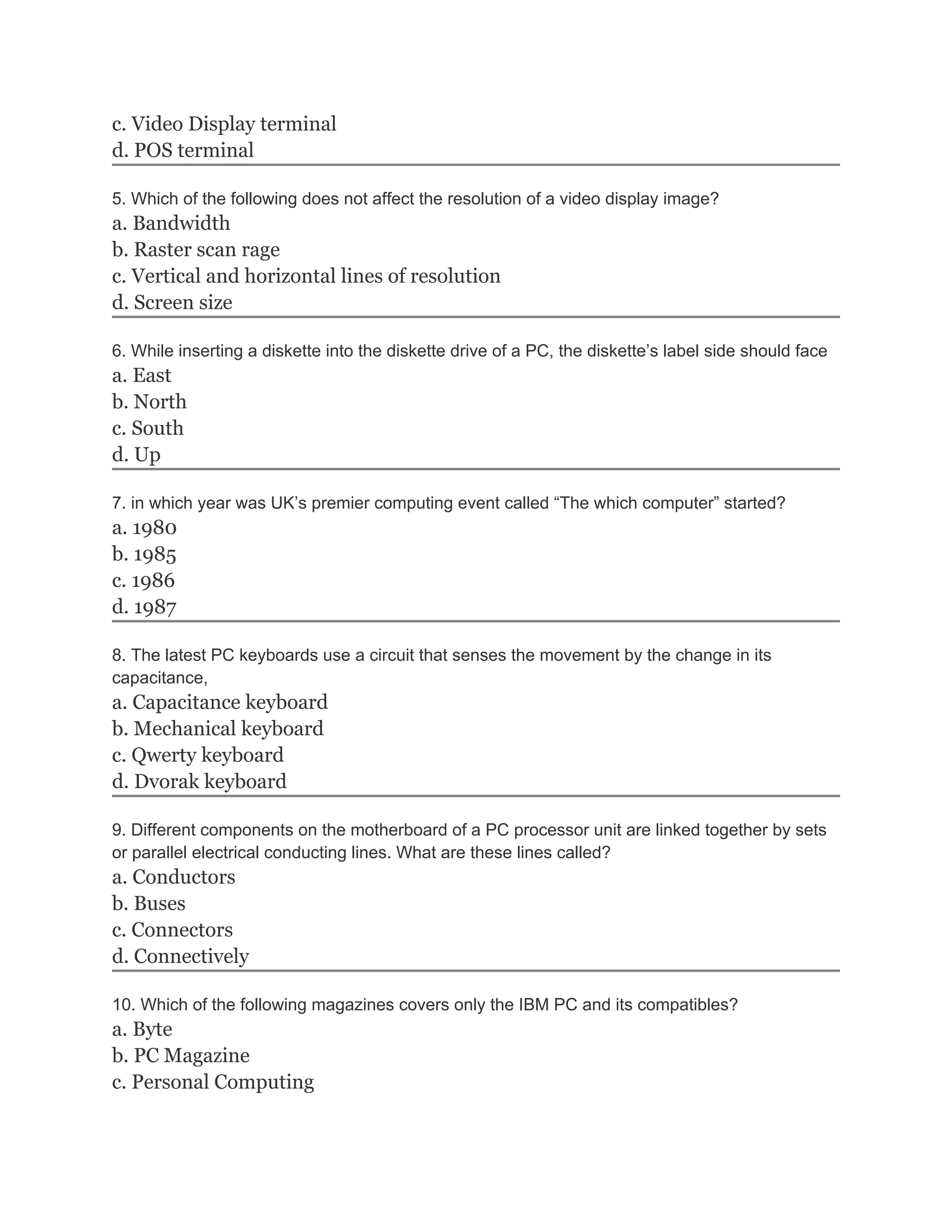 c. Video Display terminal
d. POS terminal
5. Which of the following does not affect the resolution of a video display image?
a. Bandwidth
b. Raster scan rage
c. Vertical and horizontal lines of resolution
d. Screen size
6. While inserting a diskette into the diskette drive of a PC, the diskette’s label side should face
a. East
b. North
c. South
d. Up
7. in which year was UK’s premier computing event called “The which computer” started?
a. 1980
b. 1985
c. 1986
d. 1987
8. The latest PC keyboards use a circuit that senses the movement by the change in its
capacitance,
a. Capacitance keyboard
b. Mechanical keyboard
c. Qwerty keyboard
d. Dvorak keyboard
9. Different components on the motherboard of a PC processor unit are linked together by sets
or parallel electrical conducting lines. What are these lines called?
a. Conductors
b. Buses
c. Connectors
d. Connectively
10. Which of the following magazines covers only the IBM PC and its compatibles?
a. Byte
b. PC Magazine
c. Personal Computing
 