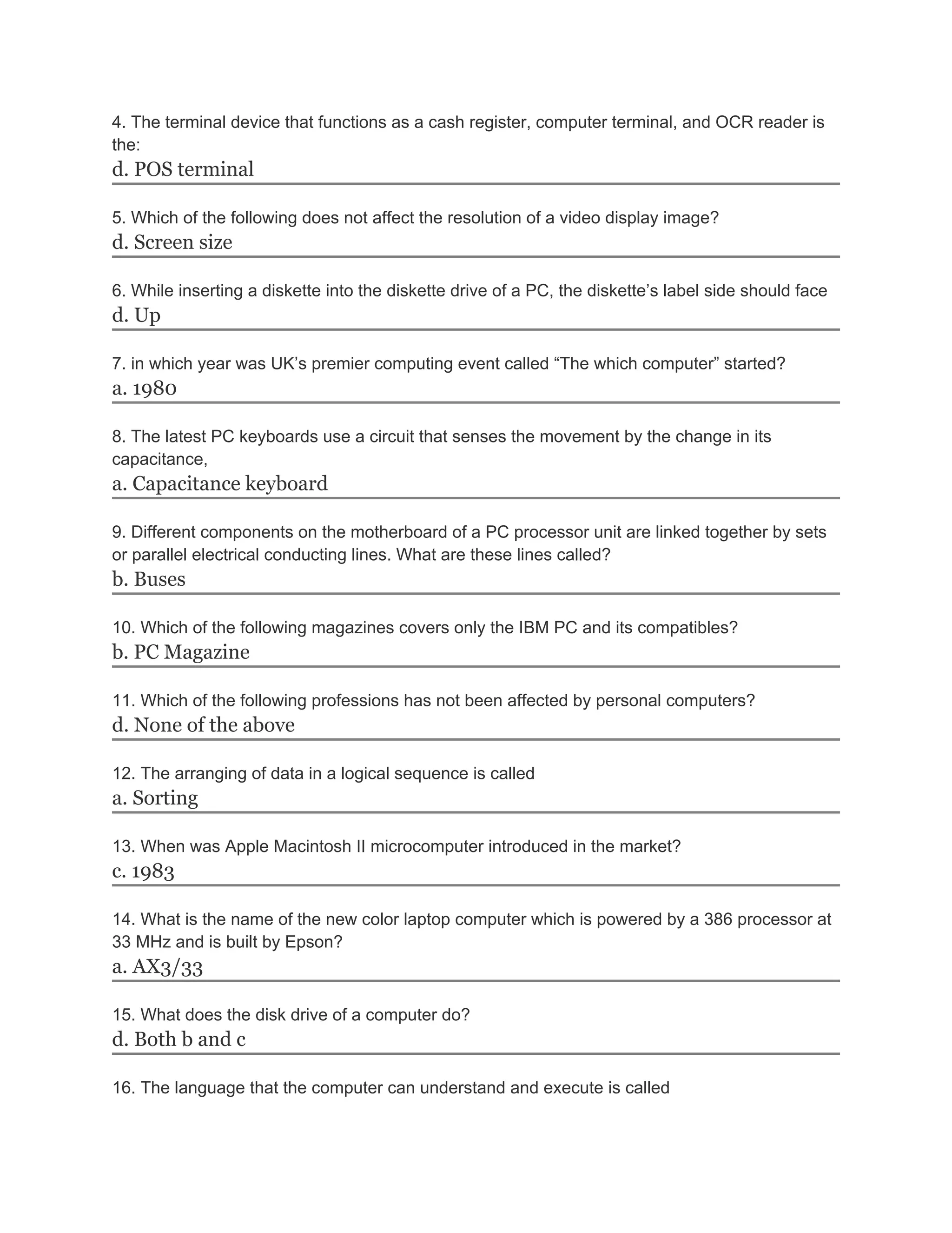 4. The terminal device that functions as a cash register, computer terminal, and OCR reader is
the:
d. POS terminal
5. Which of the following does not affect the resolution of a video display image?
d. Screen size
6. While inserting a diskette into the diskette drive of a PC, the diskette’s label side should face
d. Up
7. in which year was UK’s premier computing event called “The which computer” started?
a. 1980
8. The latest PC keyboards use a circuit that senses the movement by the change in its
capacitance,
a. Capacitance keyboard
9. Different components on the motherboard of a PC processor unit are linked together by sets
or parallel electrical conducting lines. What are these lines called?
b. Buses
10. Which of the following magazines covers only the IBM PC and its compatibles?
b. PC Magazine
11. Which of the following professions has not been affected by personal computers?
d. None of the above
12. The arranging of data in a logical sequence is called
a. Sorting
13. When was Apple Macintosh II microcomputer introduced in the market?
c. 1983
14. What is the name of the new color laptop computer which is powered by a 386 processor at
33 MHz and is built by Epson?
a. AX3/33
15. What does the disk drive of a computer do?
d. Both b and c
16. The language that the computer can understand and execute is called
 