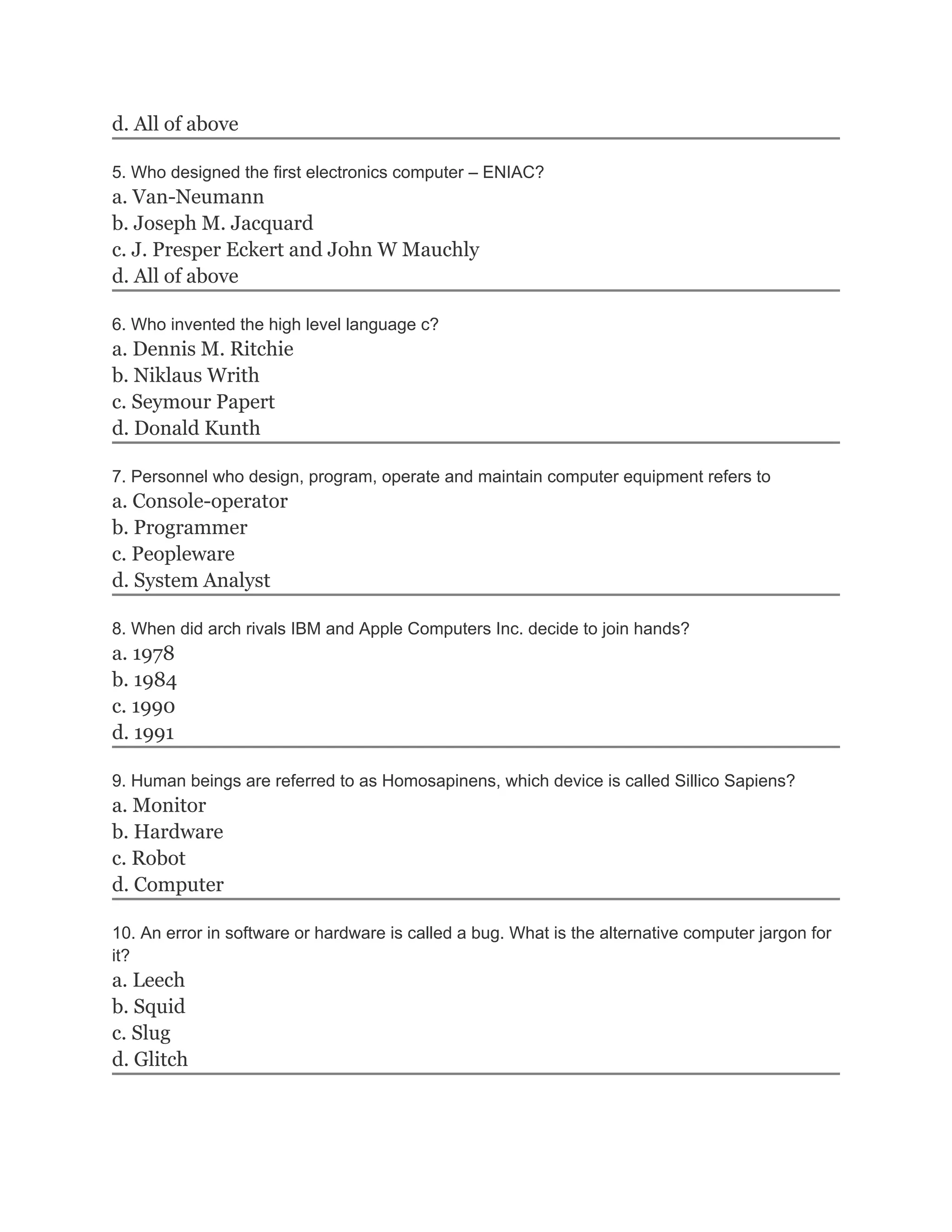 d. All of above
5. Who designed the first electronics computer – ENIAC?
a. Van-Neumann
b. Joseph M. Jacquard
c. J. Presper Eckert and John W Mauchly
d. All of above
6. Who invented the high level language c?
a. Dennis M. Ritchie
b. Niklaus Writh
c. Seymour Papert
d. Donald Kunth
7. Personnel who design, program, operate and maintain computer equipment refers to
a. Console-operator
b. Programmer
c. Peopleware
d. System Analyst
8. When did arch rivals IBM and Apple Computers Inc. decide to join hands?
a. 1978
b. 1984
c. 1990
d. 1991
9. Human beings are referred to as Homosapinens, which device is called Sillico Sapiens?
a. Monitor
b. Hardware
c. Robot
d. Computer
10. An error in software or hardware is called a bug. What is the alternative computer jargon for
it?
a. Leech
b. Squid
c. Slug
d. Glitch
 