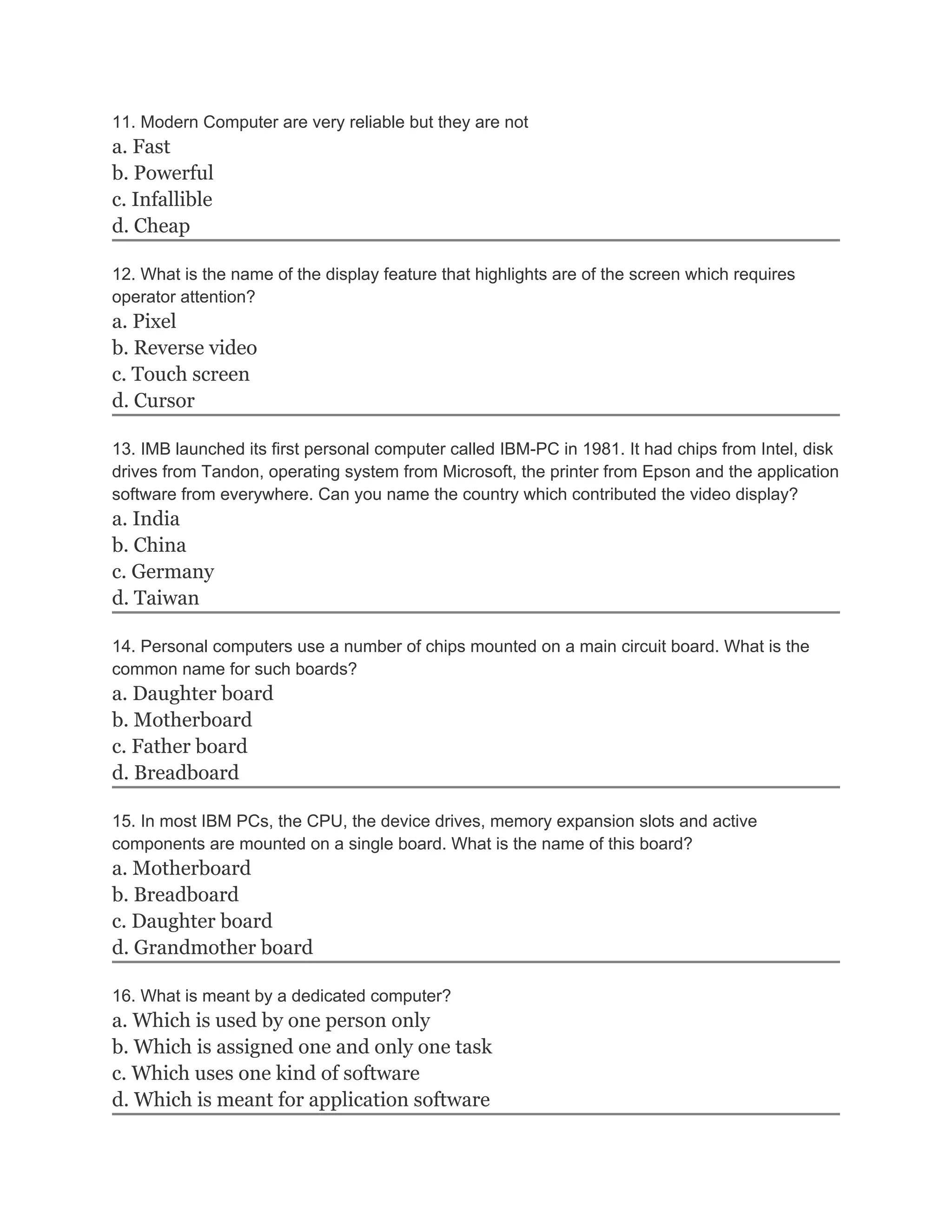 11. Modern Computer are very reliable but they are not
a. Fast
b. Powerful
c. Infallible
d. Cheap
12. What is the name of the display feature that highlights are of the screen which requires
operator attention?
a. Pixel
b. Reverse video
c. Touch screen
d. Cursor
13. IMB launched its first personal computer called IBM-PC in 1981. It had chips from Intel, disk
drives from Tandon, operating system from Microsoft, the printer from Epson and the application
software from everywhere. Can you name the country which contributed the video display?
a. India
b. China
c. Germany
d. Taiwan
14. Personal computers use a number of chips mounted on a main circuit board. What is the
common name for such boards?
a. Daughter board
b. Motherboard
c. Father board
d. Breadboard
15. In most IBM PCs, the CPU, the device drives, memory expansion slots and active
components are mounted on a single board. What is the name of this board?
a. Motherboard
b. Breadboard
c. Daughter board
d. Grandmother board
16. What is meant by a dedicated computer?
a. Which is used by one person only
b. Which is assigned one and only one task
c. Which uses one kind of software
d. Which is meant for application software
 