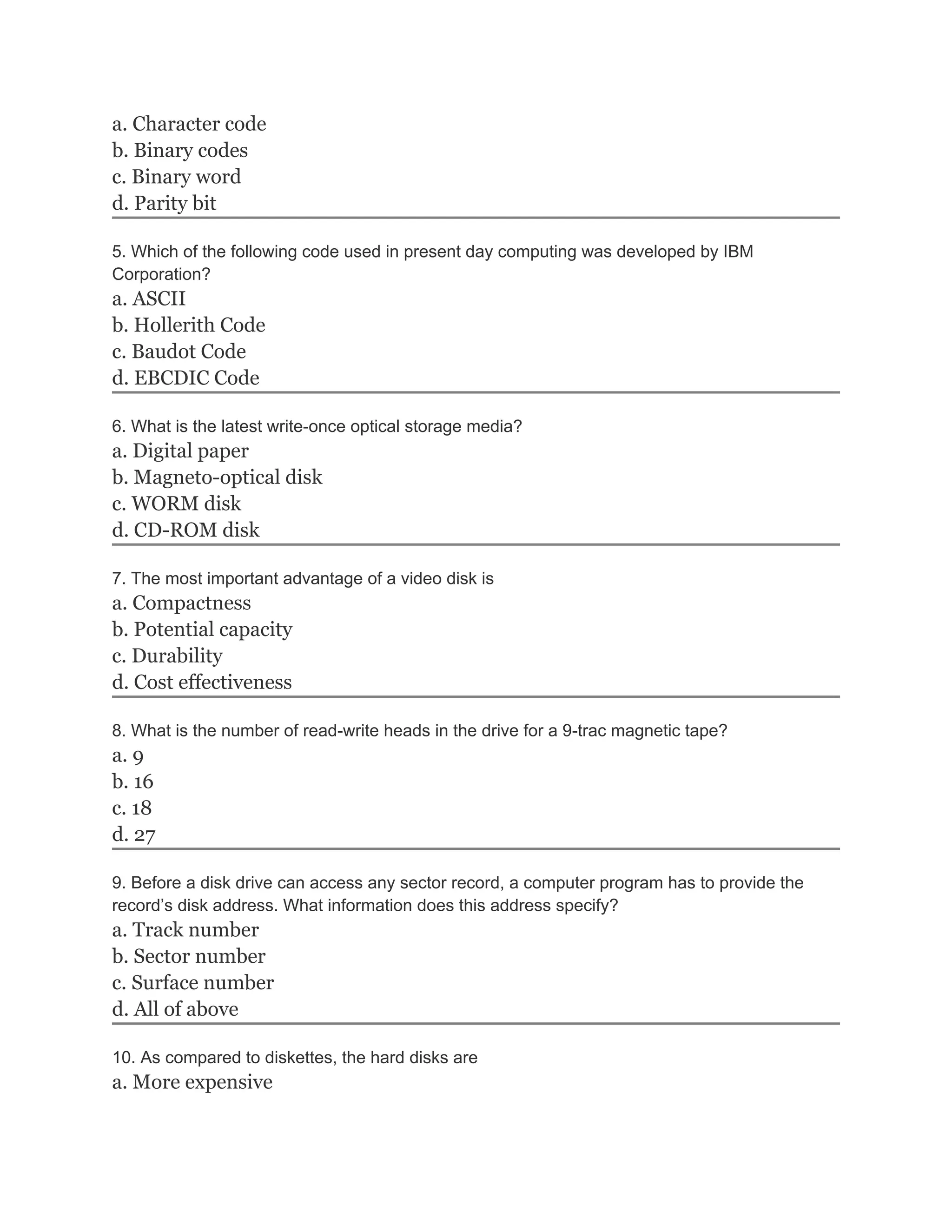 a. Character code
b. Binary codes
c. Binary word
d. Parity bit
5. Which of the following code used in present day computing was developed by IBM
Corporation?
a. ASCII
b. Hollerith Code
c. Baudot Code
d. EBCDIC Code
6. What is the latest write-once optical storage media?
a. Digital paper
b. Magneto-optical disk
c. WORM disk
d. CD-ROM disk
7. The most important advantage of a video disk is
a. Compactness
b. Potential capacity
c. Durability
d. Cost effectiveness
8. What is the number of read-write heads in the drive for a 9-trac magnetic tape?
a. 9
b. 16
c. 18
d. 27
9. Before a disk drive can access any sector record, a computer program has to provide the
record’s disk address. What information does this address specify?
a. Track number
b. Sector number
c. Surface number
d. All of above
10. As compared to diskettes, the hard disks are
a. More expensive
 