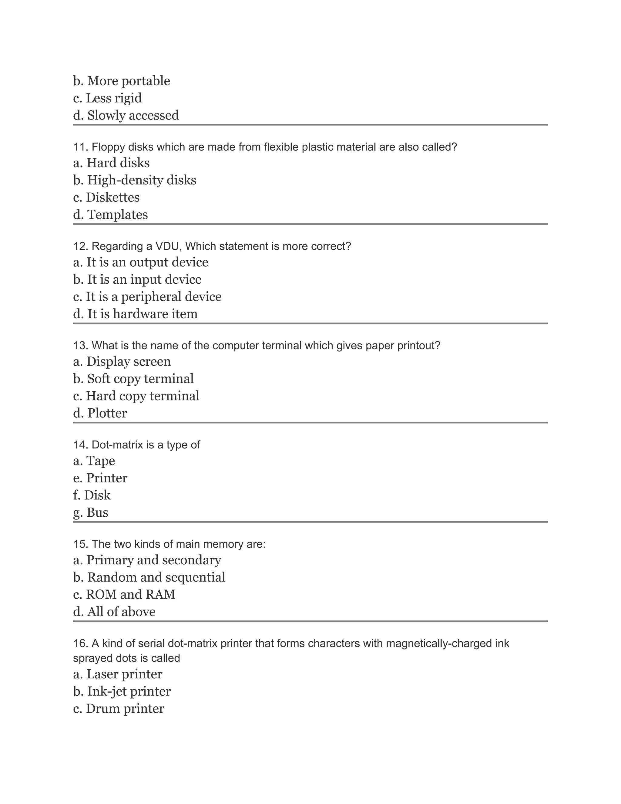 b. More portable
c. Less rigid
d. Slowly accessed
11. Floppy disks which are made from flexible plastic material are also called?
a. Hard disks
b. High-density disks
c. Diskettes
d. Templates
12. Regarding a VDU, Which statement is more correct?
a. It is an output device
b. It is an input device
c. It is a peripheral device
d. It is hardware item
13. What is the name of the computer terminal which gives paper printout?
a. Display screen
b. Soft copy terminal
c. Hard copy terminal
d. Plotter
14. Dot-matrix is a type of
a. Tape
e. Printer
f. Disk
g. Bus
15. The two kinds of main memory are:
a. Primary and secondary
b. Random and sequential
c. ROM and RAM
d. All of above
16. A kind of serial dot-matrix printer that forms characters with magnetically-charged ink
sprayed dots is called
a. Laser printer
b. Ink-jet printer
c. Drum printer
 
