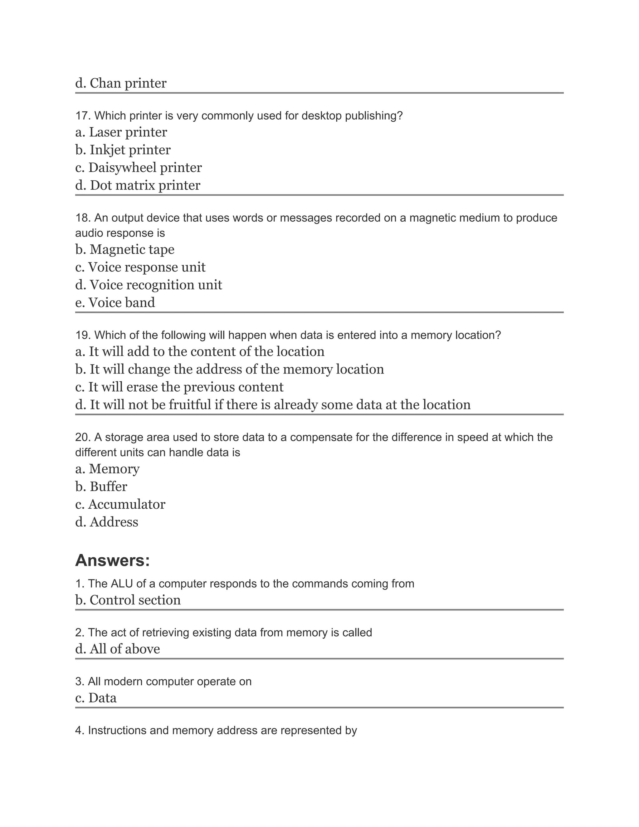 d. Chan printer
17. Which printer is very commonly used for desktop publishing?
a. Laser printer
b. Inkjet printer
c. Daisywheel printer
d. Dot matrix printer
18. An output device that uses words or messages recorded on a magnetic medium to produce
audio response is
b. Magnetic tape
c. Voice response unit
d. Voice recognition unit
e. Voice band
19. Which of the following will happen when data is entered into a memory location?
a. It will add to the content of the location
b. It will change the address of the memory location
c. It will erase the previous content
d. It will not be fruitful if there is already some data at the location
20. A storage area used to store data to a compensate for the difference in speed at which the
different units can handle data is
a. Memory
b. Buffer
c. Accumulator
d. Address
Answers:
1. The ALU of a computer responds to the commands coming from
b. Control section
2. The act of retrieving existing data from memory is called
d. All of above
3. All modern computer operate on
c. Data
4. Instructions and memory address are represented by
 