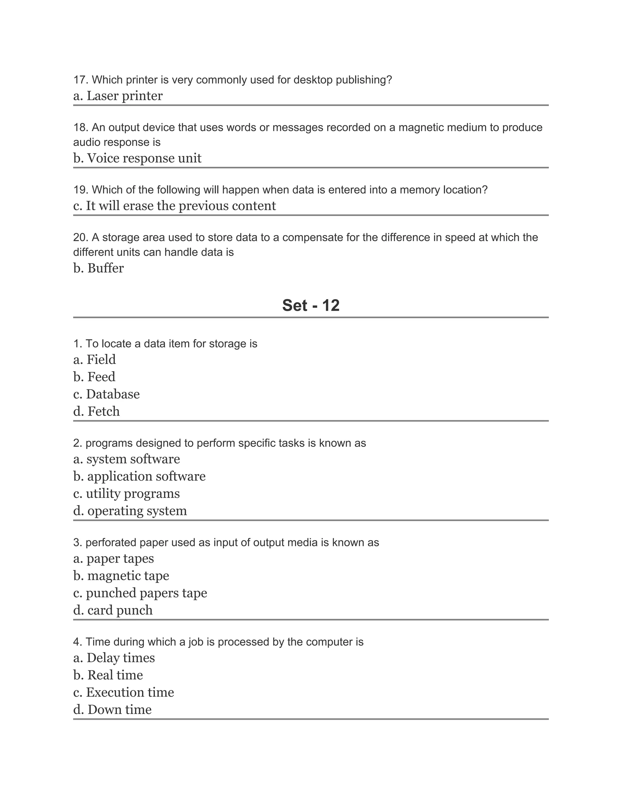 17. Which printer is very commonly used for desktop publishing?
a. Laser printer
18. An output device that uses words or messages recorded on a magnetic medium to produce
audio response is
b. Voice response unit
19. Which of the following will happen when data is entered into a memory location?
c. It will erase the previous content
20. A storage area used to store data to a compensate for the difference in speed at which the
different units can handle data is
b. Buffer
Set - 12
1. To locate a data item for storage is
a. Field
b. Feed
c. Database
d. Fetch
2. programs designed to perform specific tasks is known as
a. system software
b. application software
c. utility programs
d. operating system
3. perforated paper used as input of output media is known as
a. paper tapes
b. magnetic tape
c. punched papers tape
d. card punch
4. Time during which a job is processed by the computer is
a. Delay times
b. Real time
c. Execution time
d. Down time
 