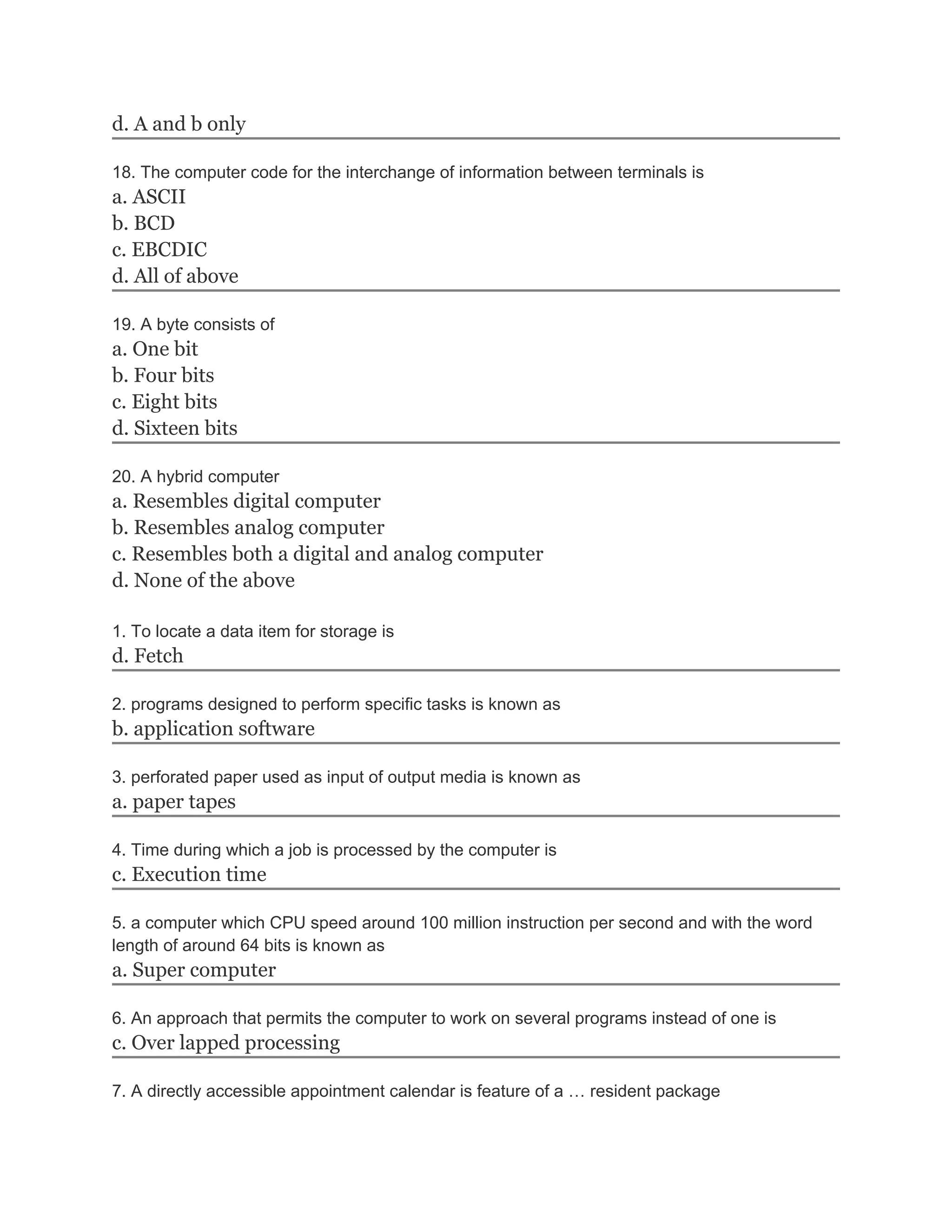 d. A and b only
18. The computer code for the interchange of information between terminals is
a. ASCII
b. BCD
c. EBCDIC
d. All of above
19. A byte consists of
a. One bit
b. Four bits
c. Eight bits
d. Sixteen bits
20. A hybrid computer
a. Resembles digital computer
b. Resembles analog computer
c. Resembles both a digital and analog computer
d. None of the above
1. To locate a data item for storage is
d. Fetch
2. programs designed to perform specific tasks is known as
b. application software
3. perforated paper used as input of output media is known as
a. paper tapes
4. Time during which a job is processed by the computer is
c. Execution time
5. a computer which CPU speed around 100 million instruction per second and with the word
length of around 64 bits is known as
a. Super computer
6. An approach that permits the computer to work on several programs instead of one is
c. Over lapped processing
7. A directly accessible appointment calendar is feature of a … resident package
 