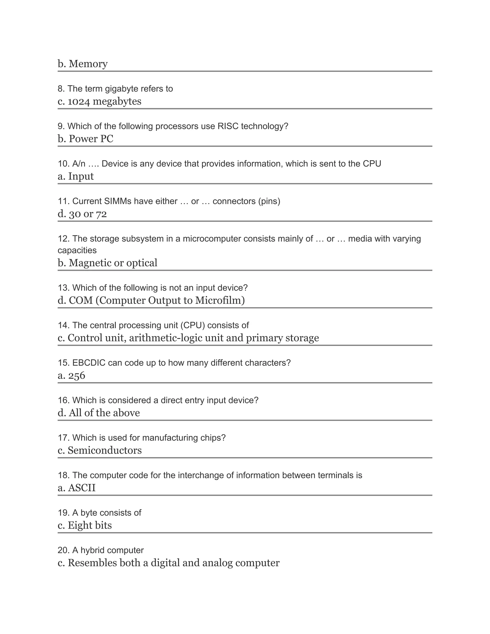 b. Memory
8. The term gigabyte refers to
c. 1024 megabytes
9. Which of the following processors use RISC technology?
b. Power PC
10. A/n …. Device is any device that provides information, which is sent to the CPU
a. Input
11. Current SIMMs have either … or … connectors (pins)
d. 30 or 72
12. The storage subsystem in a microcomputer consists mainly of … or … media with varying
capacities
b. Magnetic or optical
13. Which of the following is not an input device?
d. COM (Computer Output to Microfilm)
14. The central processing unit (CPU) consists of
c. Control unit, arithmetic-logic unit and primary storage
15. EBCDIC can code up to how many different characters?
a. 256
16. Which is considered a direct entry input device?
d. All of the above
17. Which is used for manufacturing chips?
c. Semiconductors
18. The computer code for the interchange of information between terminals is
a. ASCII
19. A byte consists of
c. Eight bits
20. A hybrid computer
c. Resembles both a digital and analog computer
 