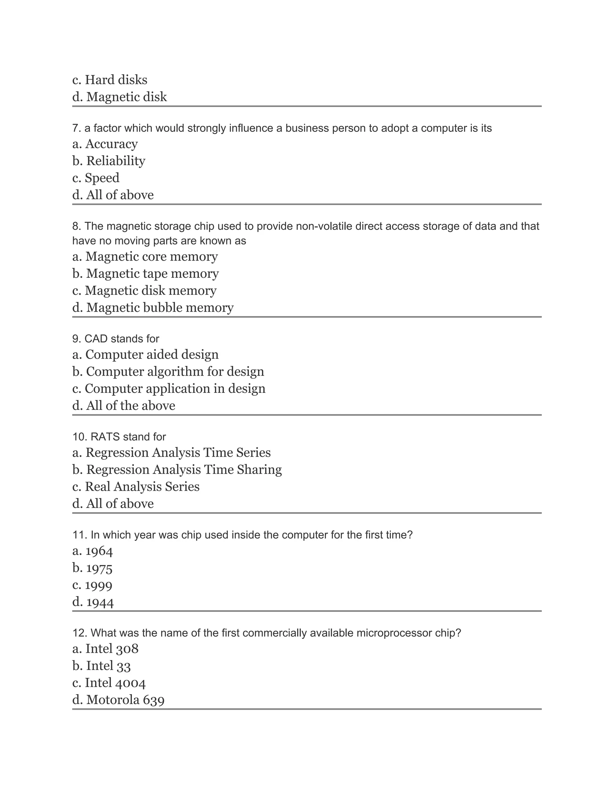 c. Hard disks
d. Magnetic disk
7. a factor which would strongly influence a business person to adopt a computer is its
a. Accuracy
b. Reliability
c. Speed
d. All of above
8. The magnetic storage chip used to provide non-volatile direct access storage of data and that
have no moving parts are known as
a. Magnetic core memory
b. Magnetic tape memory
c. Magnetic disk memory
d. Magnetic bubble memory
9. CAD stands for
a. Computer aided design
b. Computer algorithm for design
c. Computer application in design
d. All of the above
10. RATS stand for
a. Regression Analysis Time Series
b. Regression Analysis Time Sharing
c. Real Analysis Series
d. All of above
11. In which year was chip used inside the computer for the first time?
a. 1964
b. 1975
c. 1999
d. 1944
12. What was the name of the first commercially available microprocessor chip?
a. Intel 308
b. Intel 33
c. Intel 4004
d. Motorola 639
 