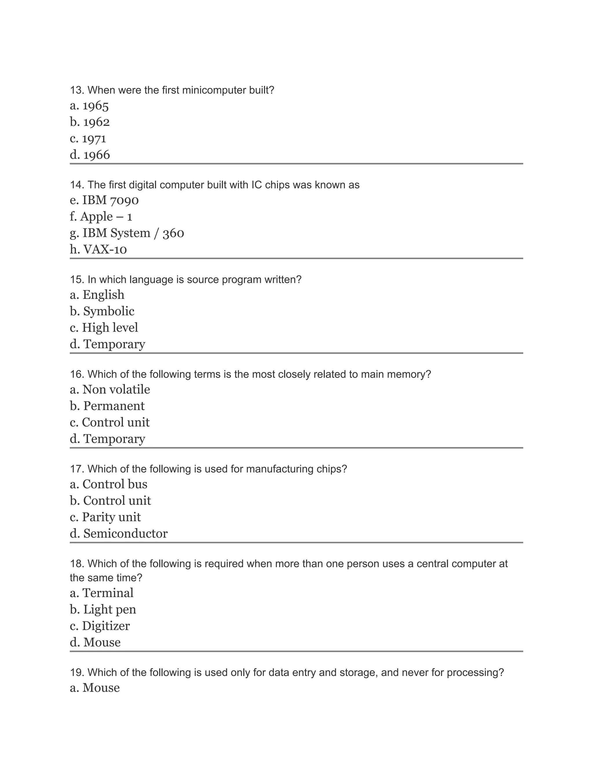 13. When were the first minicomputer built?
a. 1965
b. 1962
c. 1971
d. 1966
14. The first digital computer built with IC chips was known as
e. IBM 7090
f. Apple – 1
g. IBM System / 360
h. VAX-10
15. In which language is source program written?
a. English
b. Symbolic
c. High level
d. Temporary
16. Which of the following terms is the most closely related to main memory?
a. Non volatile
b. Permanent
c. Control unit
d. Temporary
17. Which of the following is used for manufacturing chips?
a. Control bus
b. Control unit
c. Parity unit
d. Semiconductor
18. Which of the following is required when more than one person uses a central computer at
the same time?
a. Terminal
b. Light pen
c. Digitizer
d. Mouse
19. Which of the following is used only for data entry and storage, and never for processing?
a. Mouse
 