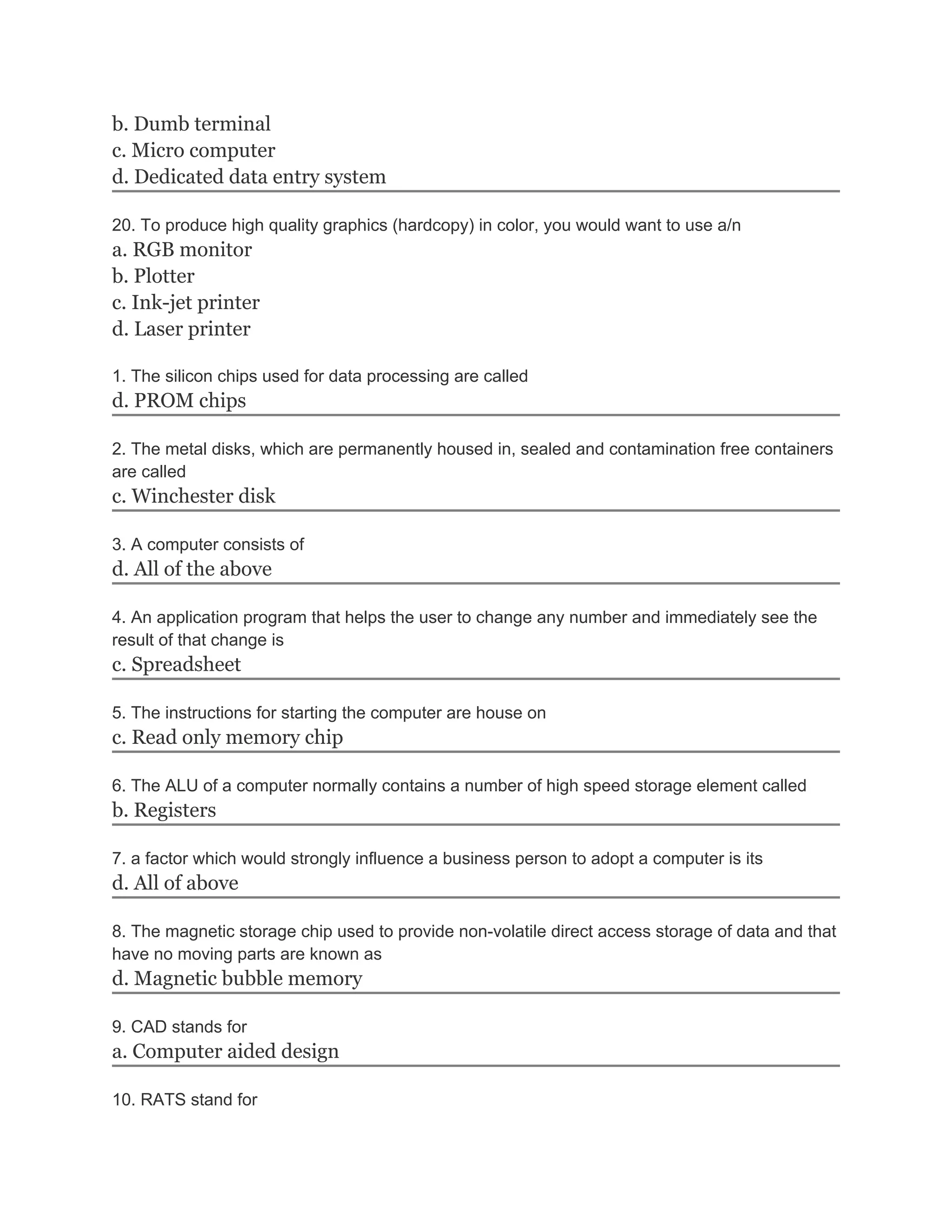 b. Dumb terminal
c. Micro computer
d. Dedicated data entry system
20. To produce high quality graphics (hardcopy) in color, you would want to use a/n
a. RGB monitor
b. Plotter
c. Ink-jet printer
d. Laser printer
1. The silicon chips used for data processing are called
d. PROM chips
2. The metal disks, which are permanently housed in, sealed and contamination free containers
are called
c. Winchester disk
3. A computer consists of
d. All of the above
4. An application program that helps the user to change any number and immediately see the
result of that change is
c. Spreadsheet
5. The instructions for starting the computer are house on
c. Read only memory chip
6. The ALU of a computer normally contains a number of high speed storage element called
b. Registers
7. a factor which would strongly influence a business person to adopt a computer is its
d. All of above
8. The magnetic storage chip used to provide non-volatile direct access storage of data and that
have no moving parts are known as
d. Magnetic bubble memory
9. CAD stands for
a. Computer aided design
10. RATS stand for
 