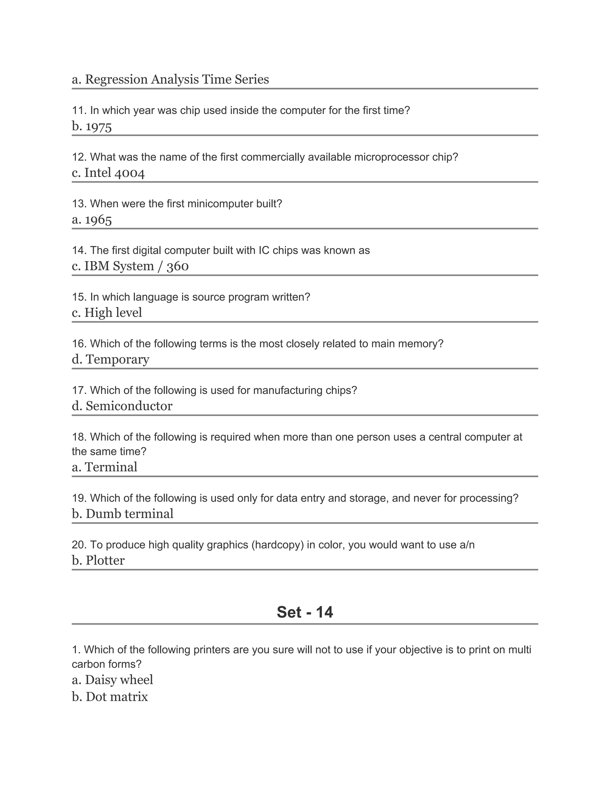 a. Regression Analysis Time Series
11. In which year was chip used inside the computer for the first time?
b. 1975
12. What was the name of the first commercially available microprocessor chip?
c. Intel 4004
13. When were the first minicomputer built?
a. 1965
14. The first digital computer built with IC chips was known as
c. IBM System / 360
15. In which language is source program written?
c. High level
16. Which of the following terms is the most closely related to main memory?
d. Temporary
17. Which of the following is used for manufacturing chips?
d. Semiconductor
18. Which of the following is required when more than one person uses a central computer at
the same time?
a. Terminal
19. Which of the following is used only for data entry and storage, and never for processing?
b. Dumb terminal
20. To produce high quality graphics (hardcopy) in color, you would want to use a/n
b. Plotter
Set - 14
1. Which of the following printers are you sure will not to use if your objective is to print on multi
carbon forms?
a. Daisy wheel
b. Dot matrix
 