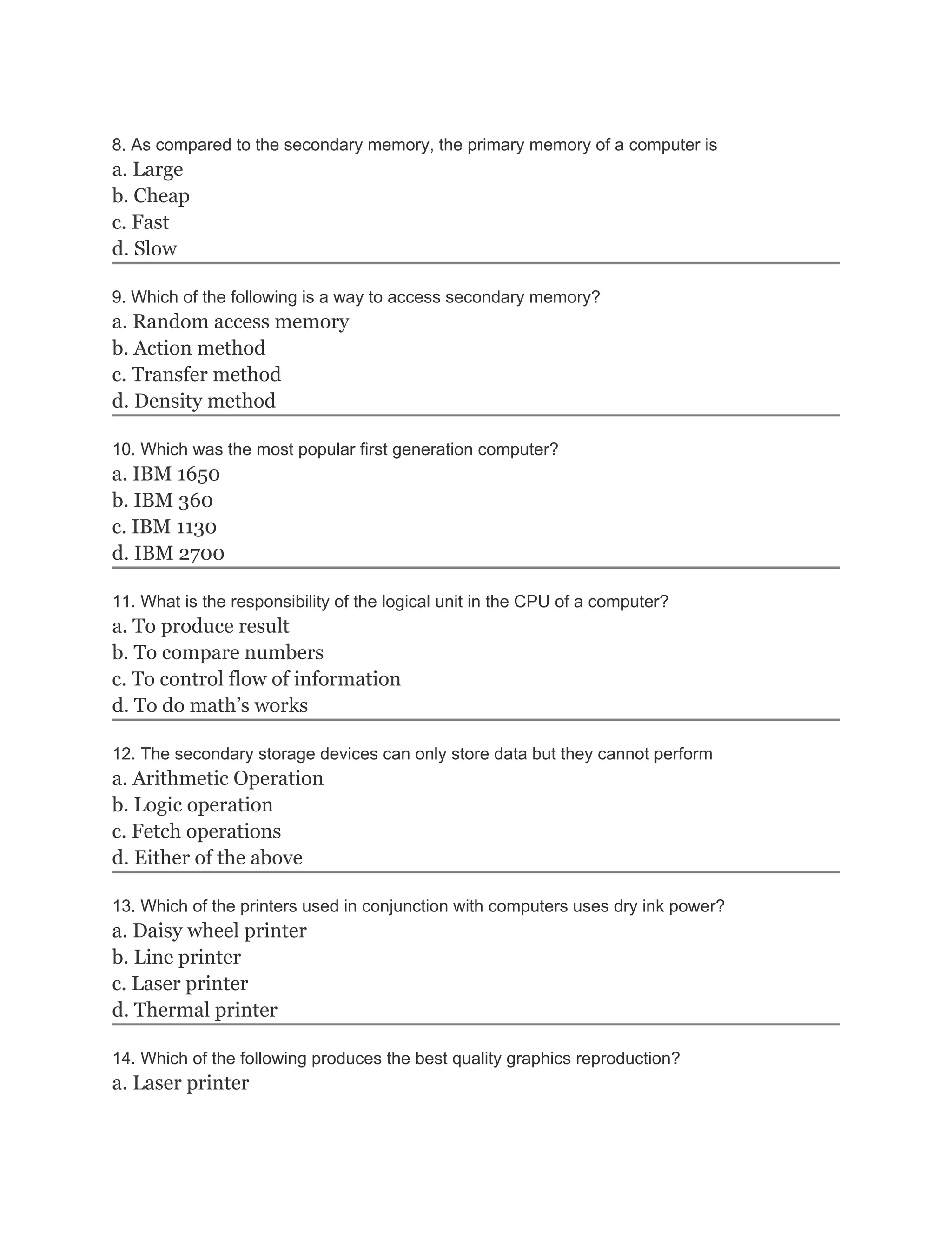 8. As compared to the secondary memory, the primary memory of a computer is
a. Large
b. Cheap
c. Fast
d. Slow
9. Which of the following is a way to access secondary memory?
a. Random access memory
b. Action method
c. Transfer method
d. Density method
10. Which was the most popular first generation computer?
a. IBM 1650
b. IBM 360
c. IBM 1130
d. IBM 2700
11. What is the responsibility of the logical unit in the CPU of a computer?
a. To produce result
b. To compare numbers
c. To control flow of information
d. To do math’s works
12. The secondary storage devices can only store data but they cannot perform
a. Arithmetic Operation
b. Logic operation
c. Fetch operations
d. Either of the above
13. Which of the printers used in conjunction with computers uses dry ink power?
a. Daisy wheel printer
b. Line printer
c. Laser printer
d. Thermal printer
14. Which of the following produces the best quality graphics reproduction?
a. Laser printer
 