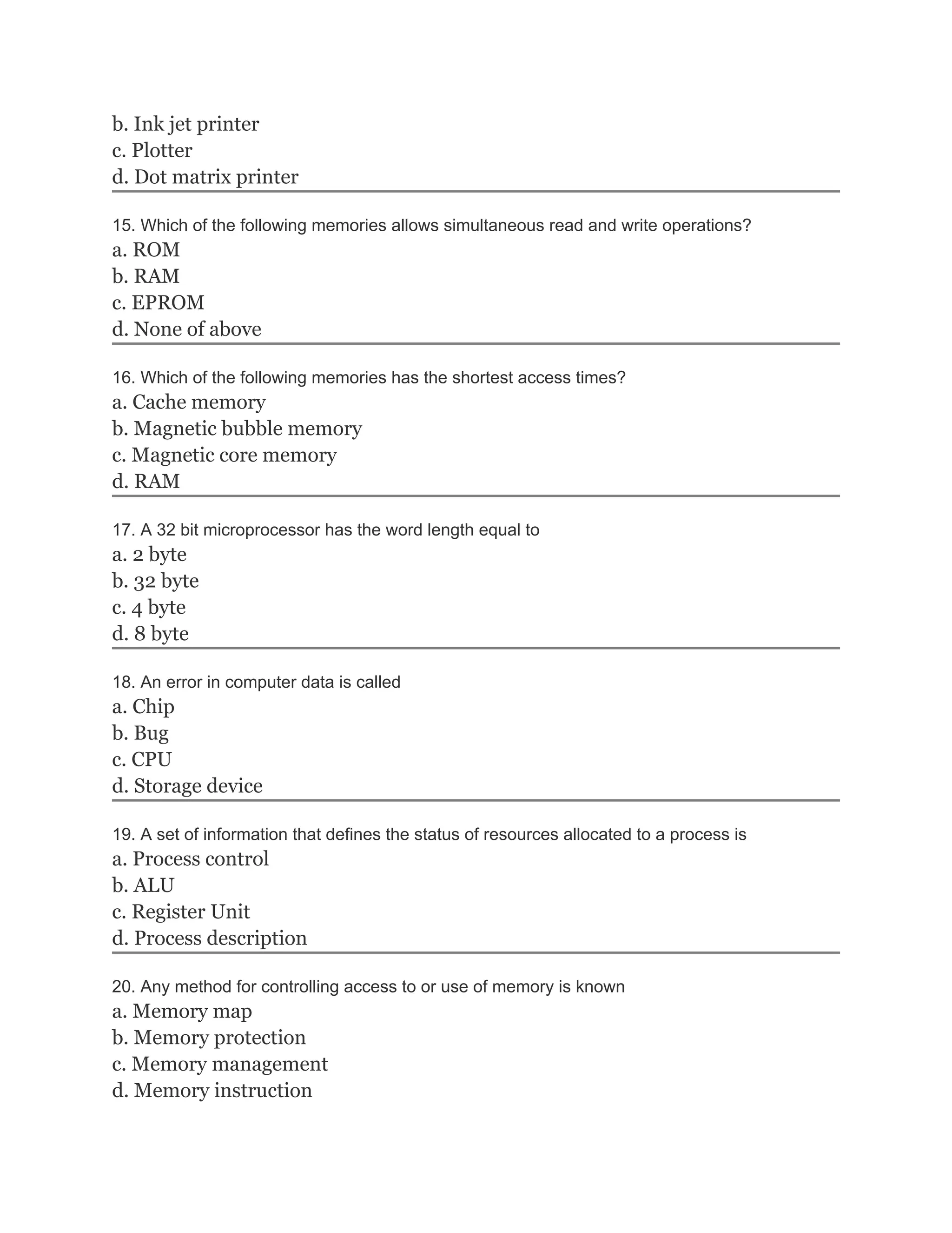 b. Ink jet printer
c. Plotter
d. Dot matrix printer
15. Which of the following memories allows simultaneous read and write operations?
a. ROM
b. RAM
c. EPROM
d. None of above
16. Which of the following memories has the shortest access times?
a. Cache memory
b. Magnetic bubble memory
c. Magnetic core memory
d. RAM
17. A 32 bit microprocessor has the word length equal to
a. 2 byte
b. 32 byte
c. 4 byte
d. 8 byte
18. An error in computer data is called
a. Chip
b. Bug
c. CPU
d. Storage device
19. A set of information that defines the status of resources allocated to a process is
a. Process control
b. ALU
c. Register Unit
d. Process description
20. Any method for controlling access to or use of memory is known
a. Memory map
b. Memory protection
c. Memory management
d. Memory instruction
 