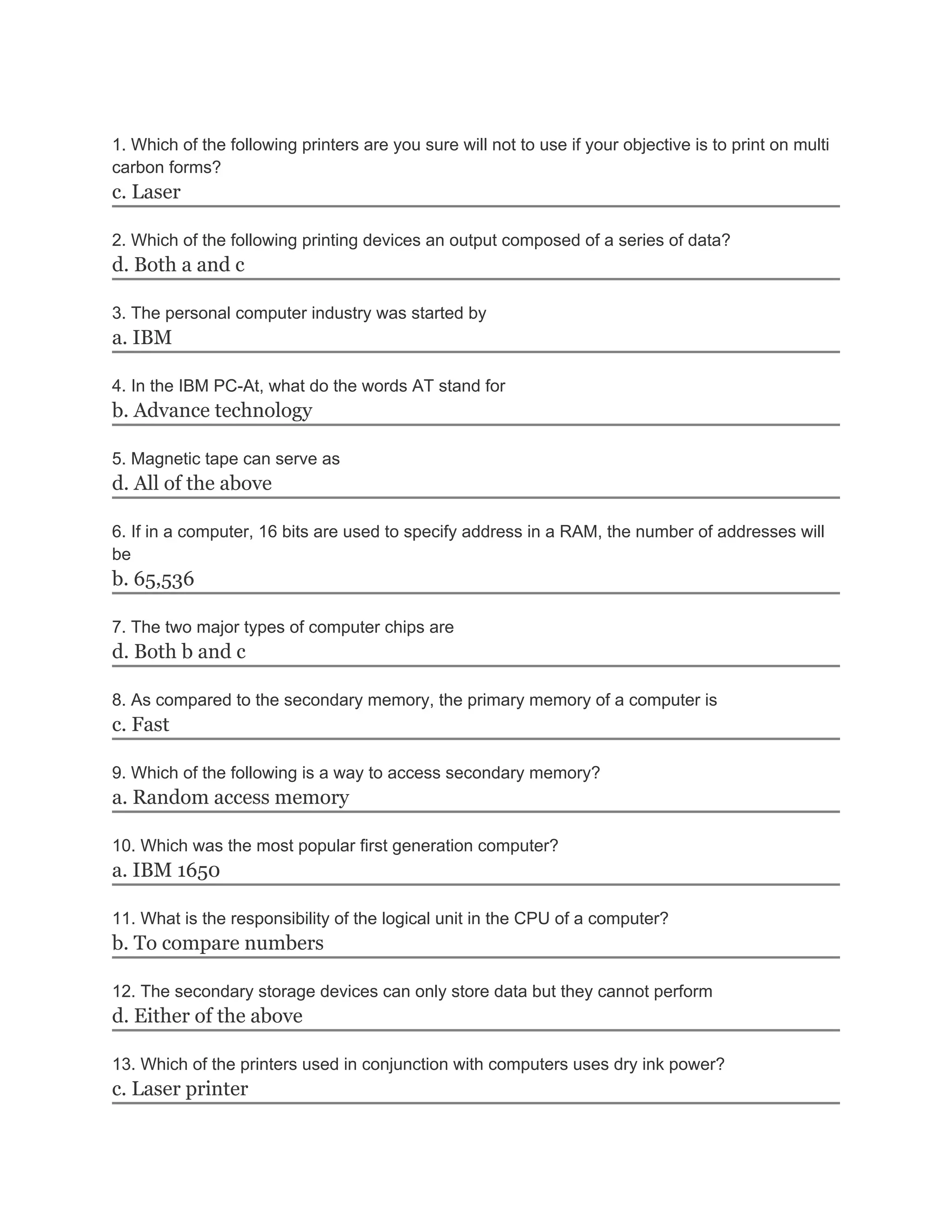 1. Which of the following printers are you sure will not to use if your objective is to print on multi
carbon forms?
c. Laser
2. Which of the following printing devices an output composed of a series of data?
d. Both a and c
3. The personal computer industry was started by
a. IBM
4. In the IBM PC-At, what do the words AT stand for
b. Advance technology
5. Magnetic tape can serve as
d. All of the above
6. If in a computer, 16 bits are used to specify address in a RAM, the number of addresses will
be
b. 65,536
7. The two major types of computer chips are
d. Both b and c
8. As compared to the secondary memory, the primary memory of a computer is
c. Fast
9. Which of the following is a way to access secondary memory?
a. Random access memory
10. Which was the most popular first generation computer?
a. IBM 1650
11. What is the responsibility of the logical unit in the CPU of a computer?
b. To compare numbers
12. The secondary storage devices can only store data but they cannot perform
d. Either of the above
13. Which of the printers used in conjunction with computers uses dry ink power?
c. Laser printer
 