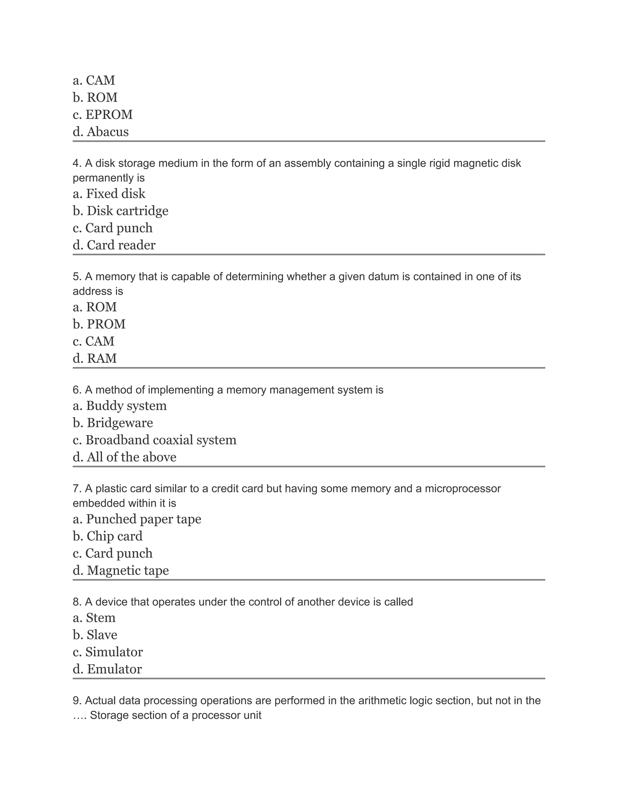 a. CAM
b. ROM
c. EPROM
d. Abacus

4. A disk storage medium in the form of an assembly containing a single rigid magnetic disk
permanently is
a. Fixed disk
b. Disk cartridge
c. Card punch
d. Card reader

5. A memory that is capable of determining whether a given datum is contained in one of its
address is
a. ROM
b. PROM
c. CAM
d. RAM

6. A method of implementing a memory management system is
a. Buddy system
b. Bridgeware
c. Broadband coaxial system
d. All of the above

7. A plastic card similar to a credit card but having some memory and a microprocessor
embedded within it is
a. Punched paper tape
b. Chip card
c. Card punch
d. Magnetic tape

8. A device that operates under the control of another device is called
a. Stem
b. Slave
c. Simulator
d. Emulator

9. Actual data processing operations are performed in the arithmetic logic section, but not in the
…. Storage section of a processor unit
 
