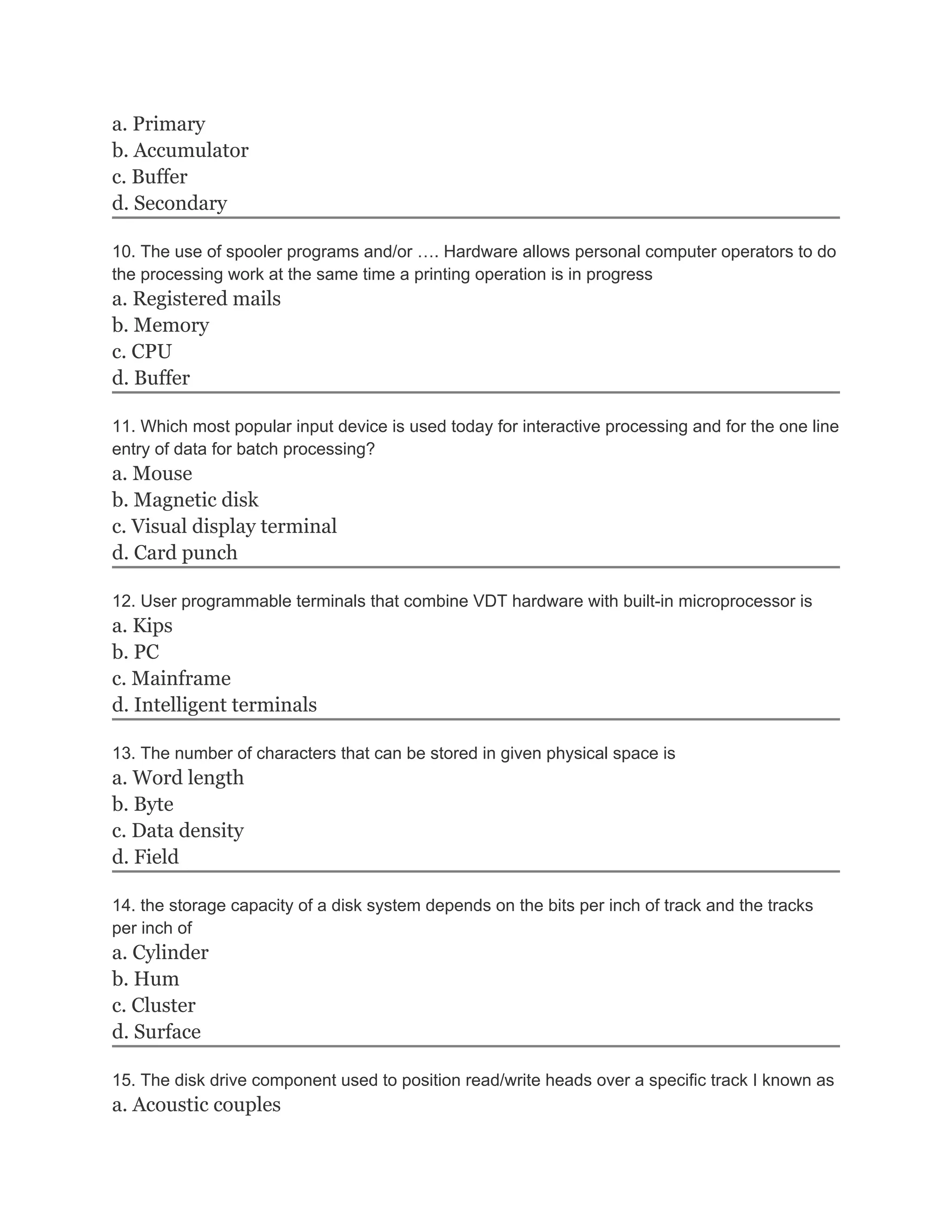 a. Primary
b. Accumulator
c. Buffer
d. Secondary

10. The use of spooler programs and/or …. Hardware allows personal computer operators to do
the processing work at the same time a printing operation is in progress
a. Registered mails
b. Memory
c. CPU
d. Buffer

11. Which most popular input device is used today for interactive processing and for the one line
entry of data for batch processing?
a. Mouse
b. Magnetic disk
c. Visual display terminal
d. Card punch

12. User programmable terminals that combine VDT hardware with built-in microprocessor is
a. Kips
b. PC
c. Mainframe
d. Intelligent terminals

13. The number of characters that can be stored in given physical space is
a. Word length
b. Byte
c. Data density
d. Field

14. the storage capacity of a disk system depends on the bits per inch of track and the tracks
per inch of
a. Cylinder
b. Hum
c. Cluster
d. Surface

15. The disk drive component used to position read/write heads over a specific track I known as
a. Acoustic couples
 