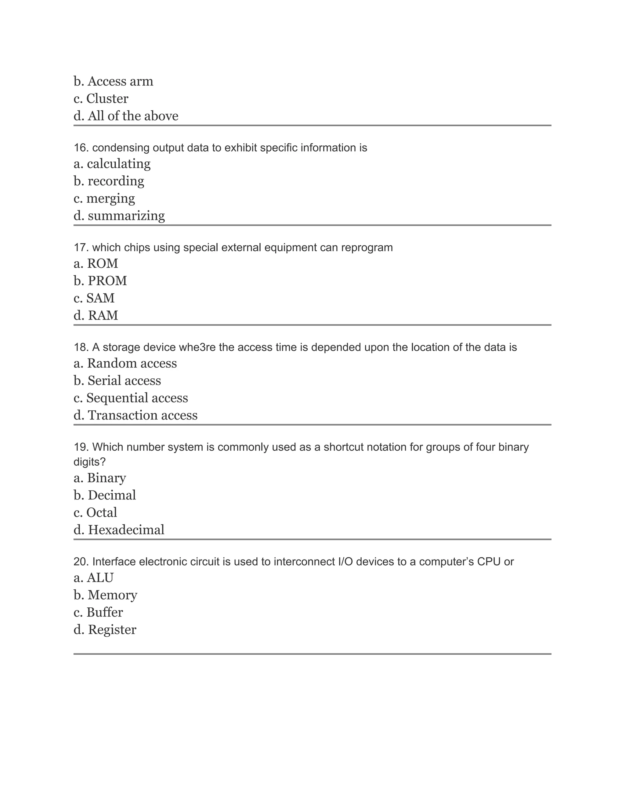 b. Access arm
c. Cluster
d. All of the above

16. condensing output data to exhibit specific information is
a. calculating
b. recording
c. merging
d. summarizing

17. which chips using special external equipment can reprogram
a. ROM
b. PROM
c. SAM
d. RAM

18. A storage device whe3re the access time is depended upon the location of the data is
a. Random access
b. Serial access
c. Sequential access
d. Transaction access

19. Which number system is commonly used as a shortcut notation for groups of four binary
digits?
a. Binary
b. Decimal
c. Octal
d. Hexadecimal

20. Interface electronic circuit is used to interconnect I/O devices to a computer’s CPU or
a. ALU
b. Memory
c. Buffer
d. Register
 
