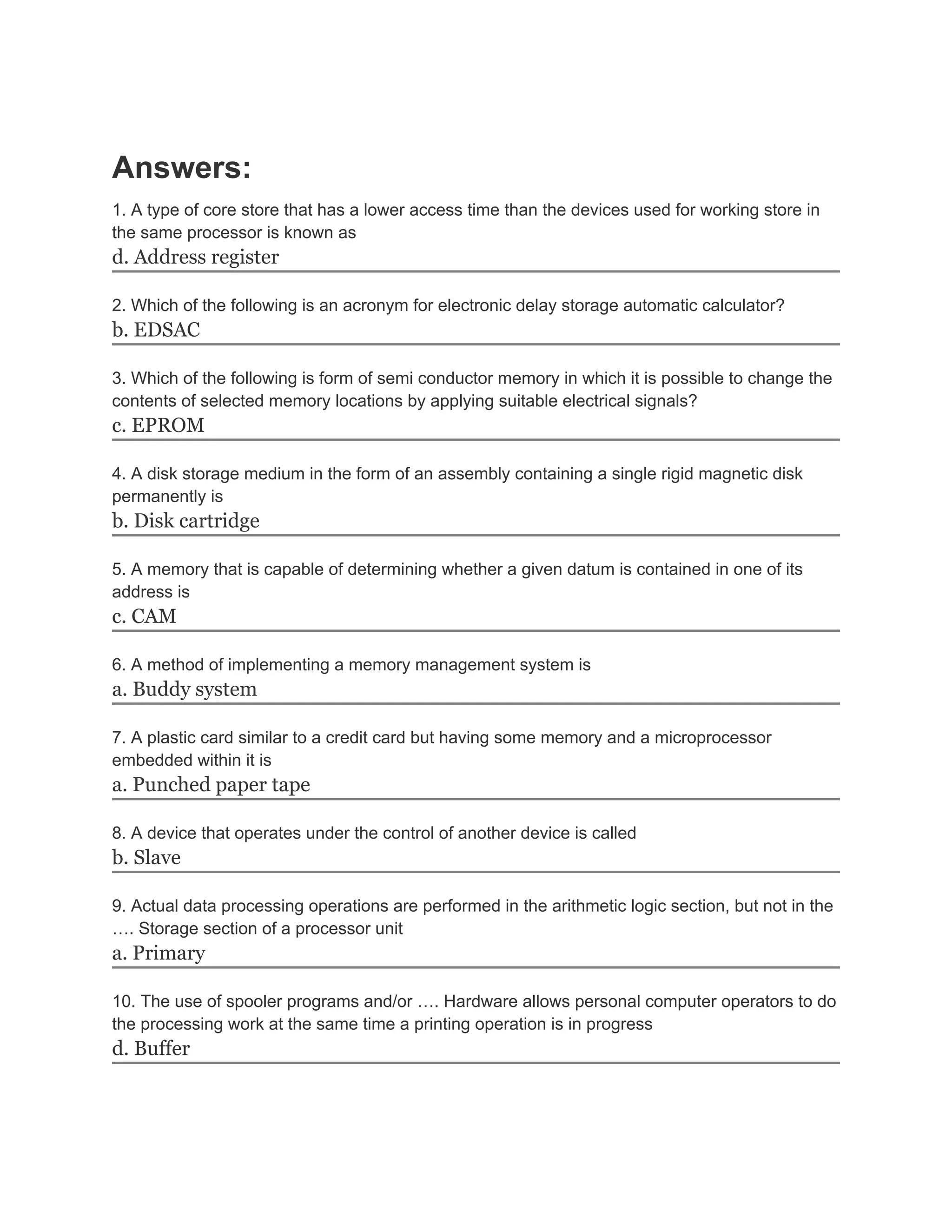 Answers:
1. A type of core store that has a lower access time than the devices used for working store in
the same processor is known as
d. Address register

2. Which of the following is an acronym for electronic delay storage automatic calculator?
b. EDSAC

3. Which of the following is form of semi conductor memory in which it is possible to change the
contents of selected memory locations by applying suitable electrical signals?
c. EPROM

4. A disk storage medium in the form of an assembly containing a single rigid magnetic disk
permanently is
b. Disk cartridge

5. A memory that is capable of determining whether a given datum is contained in one of its
address is
c. CAM

6. A method of implementing a memory management system is
a. Buddy system

7. A plastic card similar to a credit card but having some memory and a microprocessor
embedded within it is
a. Punched paper tape

8. A device that operates under the control of another device is called
b. Slave

9. Actual data processing operations are performed in the arithmetic logic section, but not in the
…. Storage section of a processor unit
a. Primary

10. The use of spooler programs and/or …. Hardware allows personal computer operators to do
the processing work at the same time a printing operation is in progress
d. Buffer
 