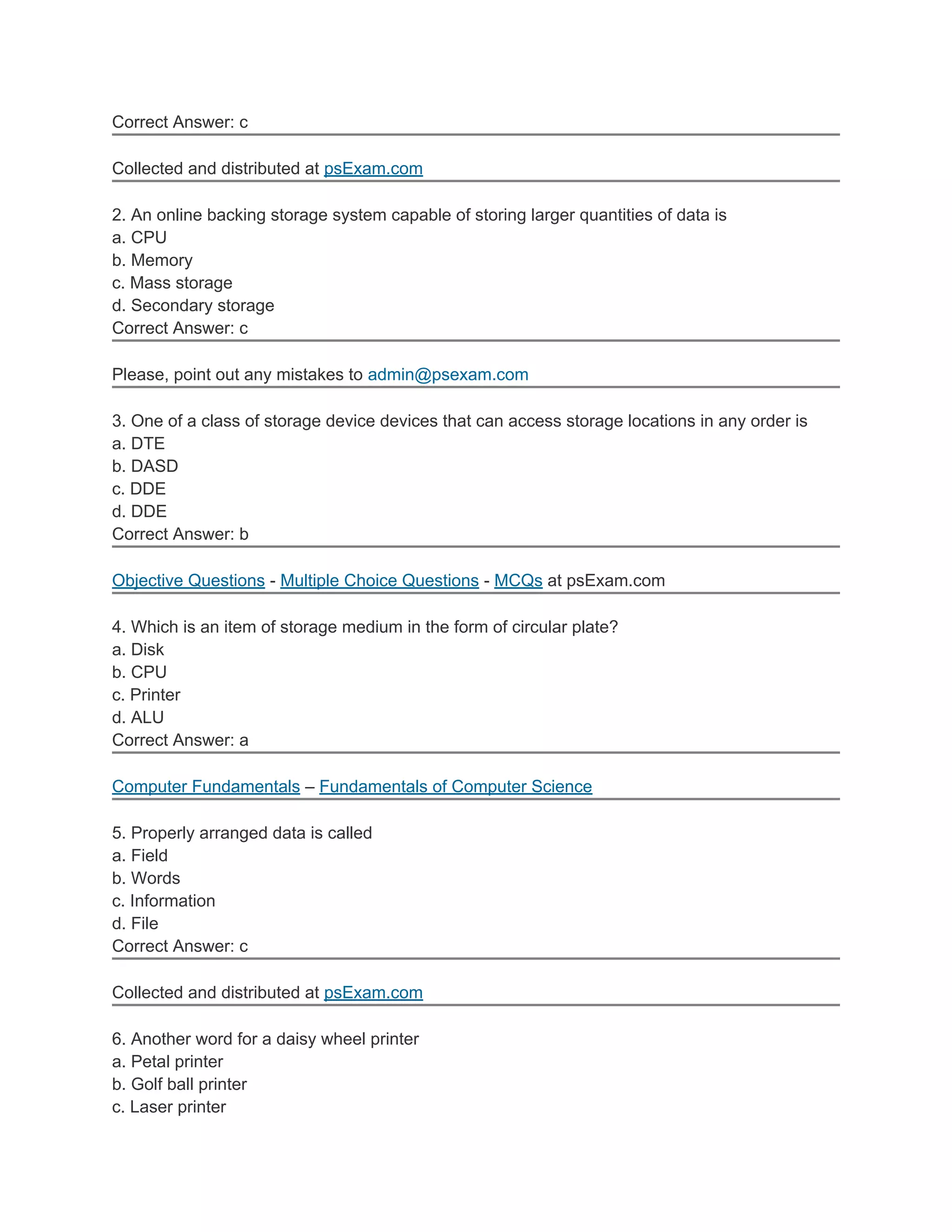 Correct Answer: c

Collected and distributed at psExam.com

2. An online backing storage system capable of storing larger quantities of data is
a. CPU
b. Memory
c. Mass storage
d. Secondary storage
Correct Answer: c

Please, point out any mistakes to admin@psexam.com

3. One of a class of storage device devices that can access storage locations in any order is
a. DTE
b. DASD
c. DDE
d. DDE
Correct Answer: b

Objective Questions - Multiple Choice Questions - MCQs at psExam.com

4. Which is an item of storage medium in the form of circular plate?
a. Disk
b. CPU
c. Printer
d. ALU
Correct Answer: a

Computer Fundamentals – Fundamentals of Computer Science

5. Properly arranged data is called
a. Field
b. Words
c. Information
d. File
Correct Answer: c

Collected and distributed at psExam.com

6. Another word for a daisy wheel printer
a. Petal printer
b. Golf ball printer
c. Laser printer
 